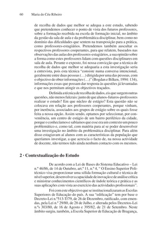 Maria do Céu Ribeiro
60
de recolha de dados que melhor se adequa a este estudo, sabendo
que pretendemos conhecer o ponto de vista dos futuros professores,
sobre a formação recebida na escola de formação inicial, no âmbito
da gestão da sala de aula e da problemática disciplinar, bem como no
domínio das dificuldades que sentem na transposição para a prática,
como professores-estagiários. Pretendemos também auscultar os
respectivos professores cooperantes, para que relatem, baseados nas
observaçõesdasaulasdosprofessores-estagiários,asuaopiniãosobre
a forma como estes professores lidam com questões disciplinares em
sala de aula. Perante o exposto, foi nossa convicção que a técnica de
recolha de dados que melhor se adequaria a esta investigação seria
a entrevista, pois esta técnica “consiste numa conversa intencional,
geralmente entre duas pessoas (…) dirigida por uma das pessoas, com
o objectivo de obter informações (…)” (Bogdan e Bilken, 1994: 134),
informações essas que possam dar resposta às questões já levantadas
e que nos permitam atingir os objectivos traçados.
Definidaatécnicaderecolhadedados,eisquesurgemoutras
questões,nãomenosfulcrais:juntodequealunos-futuros-professores
realizar o estudo? Em que núcleo de estágio? Esta questão não se
colocava em relação aos professores cooperantes, porque vinham,
por inerência, associados aos grupos de estágio sobre os quais fosse
feita a nossa opção. Assim sendo, optamos por seleccionar, por con-
veniência, um centro de estágio de um bairro periférico da cidade,
porqueoconhecíamosesabíamosqueesseeraumcontextoumpouco
problemático e, como tal, com matéria para aí se poder desenvolver
uma investigação no âmbito da problemática disciplinar. Para além
disso estagiavam aí alunos com as características da população que
queríamos investigar, a que acrescia o facto de, na nossa actividade
de docente, não termos tido ainda nenhum contacto com os mesmos.
2 · Contextualização do Estudo
De acordo com a Lei de Bases do Sistema Educativo – Lei
n.º 46/86, de 14 de Outubro, art.º 11, n.º 4, “ O Ensino Superior Poli-
técnico visa proporcionar uma sólida formação cultural e técnica de
nívelsuperior,desenvolveracapacidadedeinovaçãoedeanálisecrítica
e ministrar conhecimentos científicos de índole teórica e prática e as
suas aplicações com vista ao exercício das actividades profissionais”.
FoicomesteobjectivoqueseinstitucionalizaramasEscolas
Superiores de Educação do país. A sua “edificação” tem por base o
Decreto-Lei n.º513-T/79, de 26 de Dezembro, ratificado, com emen-
das, pela Lei n.º 29/80, de 28 de Julho, e alterada pelos Decretos-Lei
n.ºs 303/80, de 16 de Agosto e 395/82, de 21 de Setembro. Neste
âmbito surgiu, também, a Escola Superior de Educação de Bragança,
 