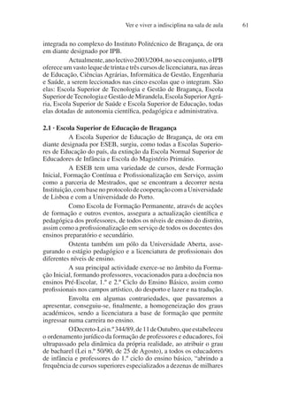 Ver e viver a indisciplina na sala de aula 61
integrada no complexo do Instituto Politécnico de Bragança, de ora
em diante designado por IPB.
Actualmente,anolectivo2003/2004,noseuconjunto,oIPB
oferece um vasto leque de trinta e três cursos de licenciatura, nas áreas
de Educação, Ciências Agrárias, Informática de Gestão, Engenharia
e Saúde, a serem leccionados nas cinco escolas que o integram. São
elas: Escola Superior de Tecnologia e Gestão de Bragança, Escola
SuperiordeTecnologiaeGestãodeMirandela,EscolaSuperiorAgrá-
ria, Escola Superior de Saúde e Escola Superior de Educação, todas
elas dotadas de autonomia científica, pedagógica e administrativa.
2.1 · Escola Superior de Educação de Bragança
A Escola Superior de Educação de Bragança, de ora em
diante designada por ESEB, surgiu, como todas a Escolas Superio-
res de Educação do país, da extinção da Escola Normal Superior de
Educadores de Infância e Escola do Magistério Primário.
A ESEB tem uma variedade de cursos, desde Formação
Inicial, Formação Contínua e Profissionalização em Serviço, assim
como a parceria de Mestrados, que se encontram a decorrer nesta
Instituição,combasenoprotocolodecooperaçãocomaUniversidade
de Lisboa e com a Universidade do Porto.
Como Escola de Formação Permanente, através de acções
de formação e outros eventos, assegura a actualização científica e
pedagógica dos professores, de todos os níveis de ensino do distrito,
assim como a profissionalização em serviço de todos os docentes dos
ensinos preparatório e secundário.
Ostenta também um pólo da Universidade Aberta, asse-
gurando o estágio pedagógico e a licenciatura de profissionais dos
diferentes níveis de ensino.
A sua principal actividade exerce-se no âmbito da Forma-
ção Inicial, formando professores, vocacionados para a docência nos
ensinos Pré-Escolar, 1.º e 2.º Ciclo do Ensino Básico, assim como
profissionais nos campos artístico, do desporto e lazer e na tradução.
Envolta em algumas contrariedades, que passaremos a
apresentar, conseguiu-se, finalmente, a homogeneização dos graus
académicos, sendo a licenciatura a base de formação que permite
ingressar numa carreira no ensino.
ODecreto-Lein.º344/89,de11deOutubro,queestabeleceu
o ordenamento jurídico da formação de professores e educadores, foi
ultrapassado pela dinâmica da própria realidade, ao atribuir o grau
de bacharel (Lei n.º 50/90, de 25 de Agosto), a todos os educadores
de infância e professores do 1.º ciclo do ensino básico, “abrindo a
frequência de cursos superiores especializados a dezenas de milhares
 