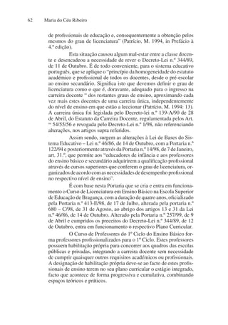 Maria do Céu Ribeiro
62
de profissionais de educação e, consequentemente a obtenção pelos
mesmos do grau de licenciatura” (Patrício, M. 1994, in Prefácio à
4.ª edição).
Esta situação causou algum mal-estar entre a classe docen-
te e desencadeou a necessidade de rever o Decreto-Lei n.º 344/89,
de 11 de Outubro. É de todo conveniente, para o sistema educativo
português, que se aplique o “princípio da homogeneidade do estatuto
académico e profissional de todos os docentes, desde o pré-escolar
ao ensino secundário. Significa isto que devemos definir o grau de
licenciatura como o que é, doravante, adequado para o ingresso na
carreira docente “ dos restantes graus de ensino, aproximando cada
vez mais estes docentes de uma carreira única, independentemente
do nível de ensino em que estão a leccionar (Patrício, M. 1994: 13).
A carreira única foi legislada pelo Decreto-lei n.º 139-A/90 de 28
de Abril, do Estatuto da Carreira Docente, regulamentada pelos Art.
os
54/55/56 e revogada pelo Decreto-Lei n.º 1/98, não referenciando
alterações, nos artigos supra referidos.
Assim sendo, surgem as alterações à Lei de Bases do Sis-
tema Educativo – Lei n.º 46/86, de 14 de Outubro, com a Portaria n.º
122/94 e posteriormente através da Portaria n.º 14/98, de 7 de Janeiro,
art. 31.º, que permite aos “educadores de infância e aos professores
do ensino básico e secundário adquirirem a qualificação profissional
através de cursos superiores que conferem o grau de licenciatura, or-
ganizadosdeacordocomasnecessidadesdedesempenhoprofissional
no respectivo nível de ensino”.
É com base nesta Portaria que se cria e entra em funciona-
mento o Curso de Licenciatura em Ensino Básico na Escola Superior
de Educação de Bragança, com a duração de quatro anos, oficializado
pela Portaria n.º 413-E/98, de 17 de Julho, alterada pela portaria n.º
680 – C/98, de 31 de Agosto, ao abrigo dos artigos 13 e 31 da Lei
n.º 46/86, de 14 de Outubro. Alterado pela Portaria n.º 257/99, de 9
de Abril e cumpridos os preceitos do Decreto-Lei n.º 344/89, de 12
de Outubro, entra em funcionamento o respectivo Plano Curricular.
O Curso de Professores do 1º Ciclo do Ensino Básico for-
ma professores profissionalizados para o 1º Ciclo. Estes professores
possuem habilitação própria para concorrer aos quadros das escolas
públicas e privadas, integrando a carreira docente sem necessidade
de cumprir quaisquer outros requisitos académicos ou profissionais.
A designação de habilitação própria deve-se ao facto de estes profis-
sionais de ensino terem no seu plano curricular o estágio integrado,
facto que acontece de forma progressiva e cumulativa, combinando
espaços teóricos e práticos.
 