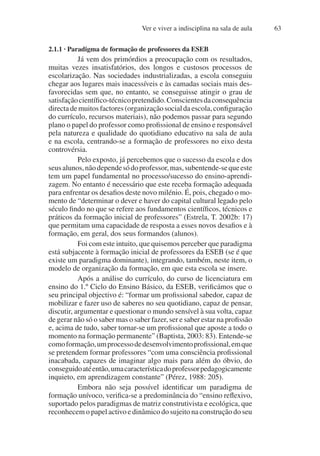 Ver e viver a indisciplina na sala de aula 63
2.1.1 · Paradigma de formação de professores da ESEB
Já vem dos primórdios a preocupação com os resultados,
muitas vezes insatisfatórios, dos longos e custosos processos de
escolarização. Nas sociedades industrializadas, a escola conseguiu
chegar aos lugares mais inacessíveis e às camadas sociais mais des-
favorecidas sem que, no entanto, se conseguisse atingir o grau de
satisfaçãocientífico-técnicopretendido.Conscientesdaconsequência
directademuitosfactores(organizaçãosocialdaescola,configuração
do currículo, recursos materiais), não podemos passar para segundo
plano o papel do professor como profissional de ensino e responsável
pela natureza e qualidade do quotidiano educativo na sala de aula
e na escola, centrando-se a formação de professores no eixo desta
controvérsia.
Pelo exposto, já percebemos que o sucesso da escola e dos
seusalunos,nãodependesódoprofessor,mas,subentende-sequeeste
tem um papel fundamental no processo/sucesso do ensino-aprendi-
zagem. No entanto é necessário que este receba formação adequada
para enfrentar os desafios deste novo milénio. É, pois, chegado o mo-
mento de “determinar o dever e haver do capital cultural legado pelo
século findo no que se refere aos fundamentos científicos, técnicos e
práticos da formação inicial de professores” (Estrela, T. 2002b: 17)
que permitam uma capacidade de resposta a esses novos desafios e à
formação, em geral, dos seus formandos (alunos).
Foi com este intuito, que quisemos perceber que paradigma
está subjacente à formação inicial de professores da ESEB (se é que
existe um paradigma dominante), integrando, também, neste item, o
modelo de organização da formação, em que esta escola se insere.
Após a análise do currículo, do curso de licenciatura em
ensino do 1.º Ciclo do Ensino Básico, da ESEB, verificámos que o
seu principal objectivo é: “formar um profissional sabedor, capaz de
mobilizar e fazer uso de saberes no seu quotidiano, capaz de pensar,
discutir, argumentar e questionar o mundo sensível à sua volta, capaz
de gerar não só o saber mas o saber fazer, ser e saber estar na profissão
e, acima de tudo, saber tornar-se um profissional que aposte a todo o
momento na formação permanente” (Baptista, 2003: 83). Entende-se
comoformação,umprocessodedesenvolvimentoprofissional,emque
se pretendem formar professores “com uma consciência profissional
inacabada, capazes de imaginar algo mais para além do óbvio, do
conseguidoatéentão,umacaracterísticadoprofessorpedagogicamente
inquieto, em aprendizagem constante” (Pérez, 1988: 205).
Embora não seja possível identificar um paradigma de
formação unívoco, verifica-se a predominância do “ensino reflexivo,
suportado pelos paradigmas de matriz construtivista e ecológica, que
reconhecem o papel activo e dinâmico do sujeito na construção do seu
 