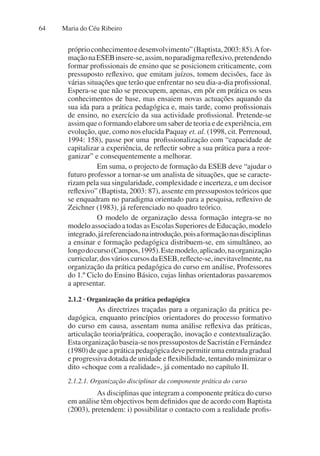 Maria do Céu Ribeiro
64
próprioconhecimentoedesenvolvimento”(Baptista,2003:85).Afor-
maçãonaESEBinsere-se,assim,noparadigmareflexivo,pretendendo
formar profissionais de ensino que se posicionem criticamente, com
pressuposto reflexivo, que emitam juízos, tomem decisões, face às
várias situações que terão que enfrentar no seu dia-a-dia profissional.
Espera-se que não se preocupem, apenas, em pôr em prática os seus
conhecimentos de base, mas ensaiem novas actuações aquando da
sua ida para a prática pedagógica e, mais tarde, como profissionais
de ensino, no exercício da sua actividade profissional. Pretende-se
assim que o formando elabore um saber de teoria e de experiência, em
evolução, que, como nos elucida Paquay et. al. (1998, cit. Perrenoud,
1994: 158), passe por uma profissionalização com “capacidade de
capitalizar a experiência, de reflectir sobre a sua prática para a reor-
ganizar” e consequentemente a melhorar.
Em suma, o projecto de formação da ESEB deve “ajudar o
futuro professor a tornar-se um analista de situações, que se caracte-
rizam pela sua singularidade, complexidade e incerteza, e um decisor
reflexivo” (Baptista, 2003: 87), assente em pressupostos teóricos que
se enquadram no paradigma orientado para a pesquisa, reflexivo de
Zeichner (1983), já referenciado no quadro teórico.
O modelo de organização dessa formação integra-se no
modelo associado a todas as Escolas Superiores de Educação, modelo
integrado,járeferenciadonaintrodução,poisaformaçãonasdisciplinas
a ensinar e formação pedagógica distribuem-se, em simultâneo, ao
longodocurso(Campos,1995).Estemodelo,aplicado,naorganização
curricular,dosvárioscursosdaESEB,reflecte-se,inevitavelmente,na
organização da prática pedagógica do curso em análise, Professores
do 1.º Ciclo do Ensino Básico, cujas linhas orientadoras passaremos
a apresentar.
2.1.2 · Organização da prática pedagógica
As directrizes traçadas para a organização da prática pe-
dagógica, enquanto princípios orientadores do processo formativo
do curso em causa, assentam numa análise reflexiva das práticas,
articulação teoria/prática, cooperação, inovação e contextualização.
Estaorganizaçãobaseia-senospressupostosdeSacristáneFernández
(1980) de que a prática pedagógica deve permitir uma entrada gradual
e progressiva dotada de unidade e flexibilidade, tentando minimizar o
dito «choque com a realidade», já comentado no capítulo II.
2.1.2.1. Organização disciplinar da componente prática do curso
As disciplinas que integram a componente prática do curso
em análise têm objectivos bem definidos que de acordo com Baptista
(2003), pretendem: i) possibilitar o contacto com a realidade profis-
 