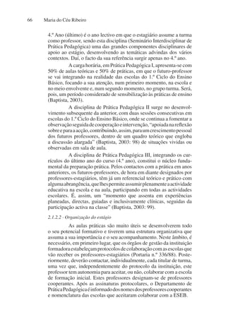 Maria do Céu Ribeiro
66
4.º Ano (último) é o ano lectivo em que o estagiário assume a turma
como professor, sendo esta disciplina (Seminário Interdisciplinar de
Prática Pedagógica) uma das grandes componentes disciplinares de
apoio ao estágio, desenvolvendo as temáticas advindas dos vários
contextos. Daí, o facto da sua referência surgir apenas no 4.º ano.
A carga horária, em Prática Pedagógica I, apresenta-se com
50% de aulas teóricas e 50% de práticas, em que o futuro-professor
se vai integrando na realidade das escolas do 1.º Ciclo do Ensino
Básico, focando a sua atenção, num primeiro momento, na escola e
no meio envolvente e, num segundo momento, no grupo turma. Será,
pois, um período considerado de sensibilização às práticas de ensino
(Baptista, 2003).
A disciplina de Prática Pedagógica II surge no desenvol-
vimento subsequente da anterior, com duas sessões consecutivas em
escolas do 1.º Ciclo do Ensino Básico, onde se continua a fomentar a
observaçãoseguidadecooperaçãoeintervenção,“apoiadanareflexão
sobreeparaaacção,contribuindo,assim,paraumcrescimentopessoal
dos futuros professores, dentro de um quadro teórico que engloba
a discussão alargada” (Baptista, 2003: 98) de situações vividas ou
observadas em sala de aula.
A disciplina de Prática Pedagógica III, integrando os cur-
rículos do último ano do curso (4.º ano), constitui o núcleo funda-
mental da preparação prática. Pelos contactos com a prática em anos
anteriores, os futuros-professores, de hora em diante designados por
professores-estagiários, têm já um referencial teórico e prático com
algumaabrangência,quelhespermiteassumirplenamenteaactividade
educativa na escola e na aula, participando em todas as actividades
escolares. É, assim, um “momento que assenta em experiências
planeadas, directas, guiadas e inclusivamente clínicas, seguidas da
participação activa na classe” (Baptista, 2003: 99).
2.1.2.2 · Organização do estágio
As aulas práticas são muito úteis se desenvolverem todo
o seu potencial formativo e tiverem uma estrutura organizativa que
assuma a sua importância e o seu acompanhamento. Neste âmbito, é
necessário, em primeiro lugar, que os órgãos de gestão da instituição
formadoraestabeleçamprotocolosdecolaboraçãocomasescolasque
vão receber os professores-estagiários (Portaria n.º 336/88). Poste-
riormente, deverão contactar, individualmente, cada titular de turma,
uma vez que, independentemente do protocolo da instituição, este
professor tem autonomia para aceitar, ou não, colaborar com a escola
de formação inicial. Estes professores designam-se de professores
cooperantes. Após as assinaturas protocolares, o Departamento de
PráticaPedagógicaéinformadodosnomesdosprofessorescooperantes
e nomenclatura das escolas que aceitaram colaborar com a ESEB.
 