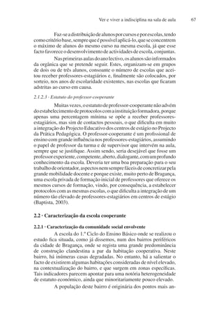 Ver e viver a indisciplina na sala de aula 67
Faz-seadistribuiçãodealunosporcursoseporescolas,tendo
comocritériobase,semprequeépossívelaplicá-lo,queseconcentrem
o máximo de alunos do mesmo curso na mesma escola, já que esse
facto favorece o desenvolvimento de actividades de escola, conjuntas.
Nasprimeirasaulasdoanolectivo,osalunossãoinformados
da orgânica que se pretende seguir. Estes, organizam-se em grupos
de dois ou de três alunos, consoante o número de escolas que acei-
tou receber professores-estagiários e, finalmente são colocados, por
sorteio, nos anos de escolaridade existentes, nas escolas que ficaram
adstritas ao curso em causa.
2.1.2.3 · Estatuto do professor-cooperante
Muitasvezes,oestatutodeprofessor-cooperantenãoadvém
doestabelecimentodeprotocoloscomainstituiçãoformadora,porque
apenas uma percentagem mínima se opõe a receber professores-
estagiários, mas sim de contactos pessoais, o que dificulta em muito
a integração do Projecto Educativo dos centros de estágio no Projecto
da Prática Pedagógica. O professor-cooperante é um profissional de
ensino com grande influência nos professores-estagiários, assumindo
o papel de professor da turma e de supervisor que intervém na aula,
sempre que se justifique. Assim sendo, seria desejável que fosse um
professorexperiente,competente,aberto,dialogante,comumprofundo
conhecimento da escola. Deveria ter uma boa preparação para o seu
trabalhodeorientador,aspectosnemsemprefáceisdeconcretizarpela
grande mobilidade docente e porque existe, muito perto de Bragança,
uma escola privada de formação inicial de professores que oferece os
mesmos cursos de formação, vindo, por consequência, a estabelecer
protocolos com as mesmas escolas, o que dificulta a integração de um
número tão elevado de professores-estagiários em centros de estágio
(Baptista, 2003).
2.2 · Caracterização da escola cooperante
2.2.1 · Caracterização da comunidade social envolvente
A escola do 1.º Ciclo do Ensino Básico onde se realizou o
estudo fica situada, como já dissemos, num dos bairros periféricos
da cidade de Bragança, onde se regista uma grande predominância
de construção clandestina a par da habitação cooperativa. Neste
bairro, há inúmeras casas degradadas. No entanto, há a salientar o
facto de existirem algumas habitações consideradas de nível elevado,
na contextualização do bairro, e que surgem em zonas específicas.
Tais indicadores parecem apontar para uma notória heterogeneidade
de estatuto económico, ainda que minoritariamente pouco elevado.
A população deste bairro é originária dos pontos mais an-
 