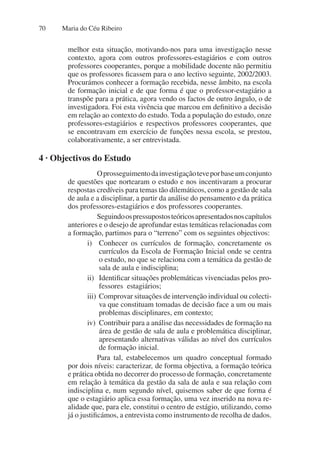 Maria do Céu Ribeiro
70
melhor esta situação, motivando-nos para uma investigação nesse
contexto, agora com outros professores-estagiários e com outros
professores cooperantes, porque a mobilidade docente não permitiu
que os professores ficassem para o ano lectivo seguinte, 2002/2003.
Procurámos conhecer a formação recebida, nesse âmbito, na escola
de formação inicial e de que forma é que o professor-estagiário a
transpõe para a prática, agora vendo os factos de outro ângulo, o de
investigadora. Foi esta vivência que marcou em definitivo a decisão
em relação ao contexto do estudo. Toda a população do estudo, onze
professores-estagiários e respectivos professores cooperantes, que
se encontravam em exercício de funções nessa escola, se prestou,
colaborativamente, a ser entrevistada.
Oprosseguimentodainvestigaçãoteveporbaseumconjunto
de questões que nortearam o estudo e nos incentivaram a procurar
respostas credíveis para temas tão dilemáticos, como a gestão de sala
de aula e a disciplinar, a partir da análise do pensamento e da prática
dos professores-estagiários e dos professores cooperantes.
Seguindoospressupostosteóricosapresentadosnoscapítulos
anteriores e o desejo de aprofundar estas temáticas relacionadas com
a formação, partimos para o “terreno” com os seguintes objectivos:
i) Conhecer os currículos de formação, concretamente os
currículos da Escola de Formação Inicial onde se centra
o estudo, no que se relaciona com a temática da gestão de
sala de aula e indisciplina;
ii) Identificar situações problemáticas vivenciadas pelos pro-
fessores estagiários;
iii) Comprovar situações de intervenção individual ou colecti-
va que constituam tomadas de decisão face a um ou mais
problemas disciplinares, em contexto;
iv) Contribuir para a análise das necessidades de formação na
área de gestão de sala de aula e problemática disciplinar,
apresentando alternativas válidas ao nível dos currículos
de formação inicial.
Para tal, estabelecemos um quadro conceptual formado
por dois níveis: caracterizar, de forma objectiva, a formação teórica
e prática obtida no decorrer do processo de formação, concretamente
em relação à temática da gestão da sala de aula e sua relação com
indisciplina e, num segundo nível, quisemos saber de que forma é
que o estagiário aplica essa formação, uma vez inserido na nova re-
alidade que, para ele, constitui o centro de estágio, utilizando, como
já o justificámos, a entrevista como instrumento de recolha de dados.
4 · Objectivos do Estudo
 
