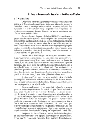 Ver e viver a indisciplina na sala de aula 71
5 · Procedimentos de Recolha e Análise de Dados
5.1 · A entrevista
O percurso epistemológico e metodológico do nosso estudo
aplica-se a determinados contextos, mais concretamente a centros
de estágio, e tem como objecto de estudo o complexo universo das
representações sobre indisciplina que os professores-estagiários e os
professores cooperantes têm das situações em que se envolvem e que
relatam nas suas entrevistas.
De acordo com Bogdan e Bilklen (1994: 134), em investi-
gações de carácter qualitativo, a entrevista pode constituir a estratégia
dominante na recolha de dados ou pode ser utilizada em conjunto com
outras técnicas. Numa ou noutra situação, a entrevista tem sempre
como função a recolha de “dados descritivos na linguagem do próprio
sujeito, permitindo ao investigador desenvolver intuitivamente uma
ideia sobre a maneira como os sujeitos interpretam” os assuntos sobre
os quais estão a ser questionados.
Dentro desta metodologia, optámos pela entrevista semi-
directiva,comfinsessencialmenteexploratórios,paraqueosentrevis-
tados – professores-estagiários – nos elucidassem sobre a formação
recebida, na Escola de Formação Inicial, relacionada com a gestão
da sala de aula e em torno da problemática disciplinar, bem como a
sua aplicabilidade em contexto de sala de aula. Dos professores co-
operantes quisemos saber se conheciam os currículos de formação,
nesse âmbito, e que tipo de respostas dão os professores-estagiários,
quando enfrentam situações de indisciplina em sala de aula.
Assim, através de uma entrevista semi-directiva, orientada
por um guião previamente elaborado (vide anexo 1), os onze profes-
sores-estagiários foram convidados a falar do seu percurso formativo
e da sua experiência em sala de aula.
Para os professores cooperantes, foi elaborado um novo
guião de entrevista (vide anexo 2), através do qual foram solicitados
a dar a sua opinião sobre os currículos de formação inicial, no âm-
bito do tema já referido, e foram igualmente questionados sobre o
tipo de respostas que os professores-estagiários davam no âmbito da
gestão da sala de aula e da indisciplina. Foi possível captar os seus
modos de pensar, de sentir, de situarem-se e posicionarem-se face a
factos concretos. No decorrer das entrevistas, foi “importante que
o entrevistado [pudesse] exprimir a sua própria «realidade», na sua
própria linguagem, com as suas características conceptuais e os seus
próprios quadros de referência” (Quivy e Campenhoudt, 1998: 73).
Do ponto de vista técnico, tornou-se fundamental registar
em áudio as entrevistas, com a prévia autorização dos entrevistados.
Foramtambémrespeitadososdireitosdeprivacidade,deconfidencia-
 
