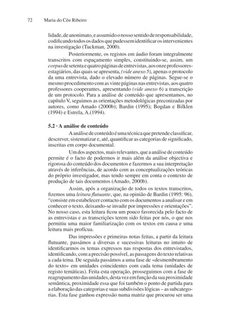 Maria do Céu Ribeiro
72
lidade,deanonimato,eassumidoonossosentidoderesponsabilidade,
codificandotodososdadosquepudessemidentificarosintervenientes
na investigação (Tuckman, 2000).
Posteriormente, os registos em áudio foram integralmente
transcritos com espaçamento simples, constituindo-se, assim, um
corpusdesetentaequatropáginasdeentrevistas,aosonzeprofessores-
estagiários, das quais se apresenta, (vide anexo 5), apenas o protocolo
da uma entrevista, dado o elevado número de páginas. Segue-se o
mesmoprocedimentocomasvintepáginasnasentrevistas,aosquatro
professores cooperantes, apresentando (vide anexo 6) a transcrição
de um protocolo. Para a análise de conteúdo que apresentamos, no
capítulo V, seguimos as orientações metodológicas preconizadas por
autores, como Amado (2000b); Bardin (1995); Bogdan e Bilklen
(1994) e Estrela, A.(1994).
5.2 · A análise de conteúdo
Aanálisedeconteúdoéumatécnicaquepretendeclassificar,
descrever, sistematizar e, até, quantificar as categorias de significado,
inscritas em corpo documental.
Umdosaspectos,maisrelevantes,queaanálisedeconteúdo
permite é o facto de podermos ir mais além da análise objectiva e
rigorosa do conteúdo dos documentos e fazermos a sua interpretação
através de inferências, de acordo com as conceptualizações teóricas
do próprio investigador, mas tendo sempre em conta o contexto de
produção de tais documentos (Amado, 2000b).
Assim, após a organização de todos os textos transcritos,
fizemos uma leitura flutuante, que, na opinião de Bardin (1995: 96),
“consiste em estabelecer contacto com os documentos a analisar e em
conhecer o texto, deixando-se invadir por impressões e orientações”.
No nosso caso, esta leitura ficou um pouco favorecida pelo facto de
as entrevistas e as transcrições terem sido feitas por nós, o que nos
permitiu uma maior familiarização com os textos em causa e uma
leitura mais profícua.
Das impressões e primeiras notas feitas, a partir da leitura
flutuante, passámos a diversas e sucessivas leituras no intuito de
identificarmos os temas expressos nas respostas dos entrevistados,
identificando, com a precisão possível, as passagens do texto relativas
a cada tema. De seguida passámos a uma fase de «desmembramento
do texto» em unidades coincidentes com cada tema (unidades de
registo temáticas). Feita esta operação, prosseguimos com a fase de
reagrupamentodasunidades,destavezemfunçãodasuaproximidade
semântica, proximidade essa que foi também o ponto de partida para
a elaboração das categorias e suas subdivisões lógicas – as subcatego-
rias. Esta fase ganhou expressão numa matriz que procurou ser uma
 