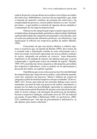 Ver e viver a indisciplina na sala de aula 73
espécie de puzzle com que demos nova ordem e nova lógica aos dados
das entrevistas. Sublinhamos, com risco de nos repetirmos, que, dada
a extensão do material a analisar, da extensão das entrevistas e da
complexidade do processo, a nossa análise limitou-se a um “recorte”
por temas – o que justifica a extensão de algumas dessas unidades e
a manutenção da sua riqueza proposicional.
O processo de categorização regeu-se pelas regras da exclu-
sividademútua,homogeneidade,pertinência,objectividade,fidelidade
e pela produtividade das categorias inventariadas e classificadas, pois
só assim nos puderam dar elementos profícuos, em inferências, cuja
organização se reflectiu nas respectivas grelhas de análise (Bardin,
1995).
Conscientes de que esta técnica obedece a critérios rigo-
rosos e exaustivos que, na opinião de Bardin (1995), deve retirar até
à exaustão toda a informação contida no texto relacionada com o
tema em estudo, resolvemos apresentar nas nossas tabelas unidades
de registo, integradas em unidades de contexto, “cujas dimensões
(superiores às da unidade de registo) são óptimas para que se possa
compreender a significação exacta da unidade de registo” (Bardin,
1995:107),inseridasnasváriascategoriasesubcategorias,precedidas
dos respectivos indicadores, como se poderá ver na apresentação e
discussão dos dados, no capítulo seguinte.
O problema que se nos colocou nesta fase foi o da fidelidade
da categorização que surgiu da nossa análise, especialmente quando,
como nós, seguimos um processo “aberto e indutivo de criação de
categoriasapartirdomaterialempíricocomquesetrabalha”(Esteves;
2002: 221). Assim, para além de um constante diálogo com o nosso
orientador, em torno de todo este processo de análise, entendemos, e
porque nos foi dada essa possibilidade, apresentar as categorias por
nóscriadasnumaauladeSeminárioII,dapartecurriculardemestrado,
onde os nossos colegas, sob orientação da professora da disciplina,
fizeram a respectiva validação, analisando cerca de 25% do material
em estudo. O autor Miles e Huberman (1984, cit. por Esteves, 2002:
222) confidencia que “este tipo de procedimento é defensável e, se
não óptimo, pelo menos suficiente”.
 