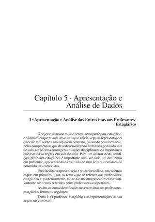 Capítulo 5 · Apresentação e
Análise de Dados
1 · Apresentação e Análise das Entrevistas aos Professores-
Estagiários
Oobjectodonossoestudocentra-senoprofessor-estagiário,
enadinâmicaqueresultadessasituação.Inicia-sepelasrepresentações
que este tem sobre a sua acção em contexto, passando pela formação,
pelas competências que deve desenvolver no âmbito da gestão da sala
de aula, até à forma como gere situações disciplinares e à importância
que este dá às regras em sala de aula. Para um aclarar desta condi-
ção, professor-estagiário, é importante analisar cada um dos temas
em particular, apresentando o resultado de uma leitura heurística do
conteúdo das entrevistas.
Parafacilitaraapresentaçãoeposterioranálise,entendemos
expor, em primeiro lugar, os temas que se referem aos professores-
estagiários e, posteriormente, ter-se-á o mesmo procedimento relati-
vamente aos temas referidos pelos professores-cooperantes.
Assim,ostemasidentificadosnasentrevistasaosprofessores-
estagiários foram os seguintes:
Tema 1: O professor-estagiário e as representações da sua
acção em contexto;
 