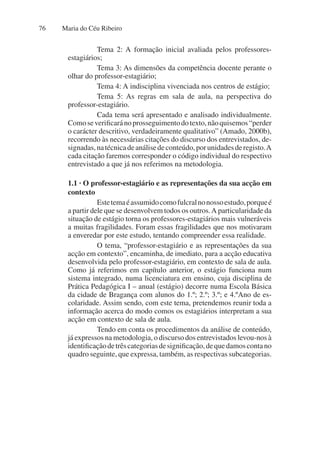 Maria do Céu Ribeiro
76
Tema 2: A formação inicial avaliada pelos professores-
estagiários;
Tema 3: As dimensões da competência docente perante o
olhar do professor-estagiário;
Tema 4: A indisciplina vivenciada nos centros de estágio;
Tema 5: As regras em sala de aula, na perspectiva do
professor-estagiário.
Cada tema será apresentado e analisado individualmente.
Comoseverificaránoprosseguimentodotexto,nãoquisemos“perder
o carácter descritivo, verdadeiramente qualitativo” (Amado, 2000b),
recorrendo às necessárias citações do discurso dos entrevistados, de-
signadas,natécnicadeanálisedeconteúdo,porunidadesderegisto.A
cada citação faremos corresponder o código individual do respectivo
entrevistado a que já nos referimos na metodologia.
1.1 · O professor-estagiário e as representações da sua acção em
contexto
Estetemaéassumidocomofulcralnonossoestudo,porqueé
a partir dele que se desenvolvem todos os outros.A particularidade da
situação de estágio torna os professores-estagiários mais vulneráveis
a muitas fragilidades. Foram essas fragilidades que nos motivaram
a enveredar por este estudo, tentando compreender essa realidade.
O tema, “professor-estagiário e as representações da sua
acção em contexto”, encaminha, de imediato, para a acção educativa
desenvolvida pelo professor-estagiário, em contexto de sala de aula.
Como já referimos em capítulo anterior, o estágio funciona num
sistema integrado, numa licenciatura em ensino, cuja disciplina de
Prática Pedagógica I – anual (estágio) decorre numa Escola Básica
da cidade de Bragança com alunos do 1.º; 2.º; 3.º; e 4.ºAno de es-
colaridade. Assim sendo, com este tema, pretendemos reunir toda a
informação acerca do modo comos os estagiários interpretam a sua
acção em contexto de sala de aula.
Tendo em conta os procedimentos da análise de conteúdo,
já expressos na metodologia, o discurso dos entrevistados levou-nos à
identificaçãodetrêscategoriasdesignificação,dequedamoscontano
quadro seguinte, que expressa, também, as respectivas subcategorias.
 