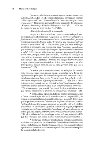 Maria do Céu Ribeiro
78
Quanto ao relacionamento com os seus alunos, os entrevis-
tados (E2, E4,E7, E8, E9 e E11) consideram que conseguem criar um
“clima agradável”, um “bom ambiente” e “uma boa relação com os
seus alunos”. Há mesmo quem realce uma expressão de satisfação:
“Eu gosto do que faço. Eu gosto de ir para a sala” (E1)… “Este ano
foi o ano em que me senti melhor (…)” (E8).
- Princípios do estagiário em acção
No que se refere às atitudes e comportamentos do professor,
os entrevistados afirmam que: “A postura do professor-estagiário é
fundamental, uma postura correcta é meio caminho andado para um
bom funcionamento de uma aula e levamos a que os alunos estejam
atentos e motivados.” (E1). No entanto, para que esta motivação
aconteça, é necessário que o professor fique “animado quando [vê]
que as crianças estão participativas pois é porque está a correr bem
a aula” (E1). Esta é, aliás, uma das grandes preocupações destes
professores, porque, como eles afirmam, “estamos na condição de
estagiários e temos que cativar, obviamente, a atenção e a amizade
das crianças” (E5), tentando “ter uma boa relação professor-aluno,
sempre com alguma proximidade (…) descendo um pouco ao nível
deles para se sintam bem na sala de aula, porque acho que isso é
importante” (E2).
De notar que o estabelecimento de relações de empatia
entre os professores-estagiários e os seus alunos faz parte de um dos
equipamentos principais da sua embarcação considerando-o crucial
para levar o barco a bom porto, “tento ter uma boa relação profes-
sor-aluno, sempre com alguma proximidade (…) (E2). Nesta linha,
outros registos consideram ser necessário falar “muito com os alunos
sobretudo quando eles não estão a ter comportamentos correctos”,
(E3), sem esquecer que se está “na condição de estagiários e temos
que cativar obviamente a atenção e a amizade das crianças” (E5).
A cordialidade e proximidade são pontos importantes, mas
o factor comunicação não pode nem deve passar despercebido, até
porque as especificidades do escalão etário dos alunos (6-10) exigem
que os professores tentem ”comunicar da forma mais clara possível
[utilizando] uma linguagem adaptada ao escalão etário (…) (E6),
procurando ser o mais eficaz possível com as suas acções, até porque,
como diz um professor-estagiário, “ao chegar ali tento afastar-me de
tudo o que está ali fora, entrar naquela realidade e dar o meu melhor”
(E1);ideiaaliástambémreiteradaporoutroprofessor-estagiário(E2),
que diz: “procuro dar o meu melhor e transmitir conhecimentos”.
A postura do professor envolta numa comunicação fluente,
apelativa e adaptada ao escalão etário, é requisito muito importante
paraoestabelecimentoderelaçõespedagógicaspositivasentrealunos
eprofessores,servindoestascomorampadelançamentonaconquista
da sua autoridade docente.
 