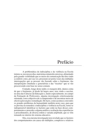 Prefácio
A problemática da indisciplina e da violência na Escola
tornou-se,nosnossosdias,numtemacomumdeconversas,alimentado
pela grande visibilidade que os meios de comunicação lhe têm vindo
a conferir; estes, por sua vez, procuram ser porta-vozes das múltiplas
interrogações que as pessoas vão fazendo sobre o fenómeno, das
interpretações imediatas e generalistas e das “receitas” que se vão
prescrevendo com base no senso comum.
Contudo, longe deste ruído e à margem dele, damos conta
de que o fenómeno, já desde há largos anos, tem vindo a suscitar,
no área das Ciências da Educação e, muito especialmente, no campo
da Formação de Professores, alguma investigação criteriosamente
orientada, com o objectivo de o compreender e de encontrar meios de
efectiva prevenção e remediação. De facto, como acontece com todos
os grandes problemas da humanidade também neste caso, para que
se previna ou remedeie a indisciplina e violência na Escola, torna-se
indispensável identificar os factores que estão na base desses com-
portamentos e proceder a alguma análise e avaliação das experiências
e procedimentos, de diversa ordem e variada amplitude, que se vêm
tomando no interior do sistema educativo.
Ora, essa mesma investigação tem revelado que os factores
dos comportamentos em causa são múltiplos, complexos e relativos
 