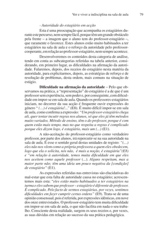 Ver e viver a indisciplina na sala de aula 79
- Autoridade do estagiário em acção
Esta é uma preocupação que acompanha os estagiários du-
ranteestepercurso,nemsemprefácil,porquetêmumgrandeobstáculo
pela frente – a imagem que o aluno tem do professor-estagiário –,
que raramente o favorece. Estes alunos estão muito habituados a ter
estagiários na sala de aula e o reforço da autoridade pelo professor-
cooperante,emrelaçãoaoprofessor-estagiário,nemsempreacontece.
Desenvolveremos os conteúdos desta categoria de análise,
tendo em conta as subcategorias referidas na tabela anterior, consi-
derando, em primeiro lugar, as dificuldades na afirmação da autori-
dade. Falaremos, depois, dos receios do estagiário nesta matéria da
autoridade, para explicitarmos, depois, as estratégias de reforço e de
resolução de problemas, desta ordem, mais comuns na situação de
estágio.
Dificuldade na afirmação da autoridade – Pelo que ob-
servamos na prática, a “representação” do estagiário é a de que é um
professorsemexperiência,sempodere,porconseguinte,comdificul-
dade em impor-se em sala de aula. Quando os professores-estagiários
iniciam, no decorrer da sua acção é frequente ouvir expressões do
género “ (…) é estagiária!...” (E8). É muito difícil impor-se em sala
de aula, como confirma a expressão: “Um professor-estagiário chega
ali, quer tentar incutir regras nos alunos, só que eles já têm métodos
muito variados. Método de ensino, têm o do professor, porque é com
quem estão mais tempo, mas no que respeita a regras é complicado
porque eles dizem logo, é estagiário, mais um (...) (E1).
A não-aceitação do professor-estagiário como verdadeiro
professor, por parte dos alunos, irá repercutir-se na sua autoridade na
sala de aula. É esse o sentido geral destas unidades de registo: “(…)
eles não nos vêem como a própria professora a quem eles obedecem,
logo que ela o solicita, nós não, é mais a noção, é estagiária”(E8)
e “em relação à autoridade, temos muita dificuldade em que eles
nos aceitem como aquele professor (...). Alguns respeitam, mas a
maior parte não; têm uma ideia um pouco negativa da [condição]
de estagiário” (E1).
As expressões referidas nas entrevistas são elucidativas do
mal-estar que esta falta de autoridade causa no estagiário; acrescen-
temos mais esta: “eles estão muito habituados a ter estagiários na
turmaeelessabemqueprofessor–estagiárioédiferentedeprofessor.
É complicado. Pelo facto de sermos estagiárias, por vezes, sentimos
dificuldades em fazer cumprir certas ordens” (E9). Trata-se de uma
opinião consensual, pois é referida, por expressões idênticas, em nove
dos onze entrevistados. O professor-estagiário tem muita dificuldade
em impor-se em sala de aula, o que não facilita em nada o seu traba-
lho. Consciente desta realidade, surgem os seus receios e, por vezes,
as suas dúvidas em relação ao sucesso da sua prática pedagógica.
 
