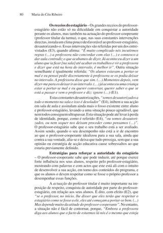 Maria do Céu Ribeiro
80
Osreceiosdoestagiário–Osgrandesreceiosdoprofessor-
estagiário não estão só na dificuldade em conquistar a autoridade
perante os alunos, mas também na actuação do professor-cooperante
(professor titular da turma), o que, nas suas constantes intervenções
directas,instalaumclimapoucodesfavorávelaoprofessor-estagiário,
desautorizando-o. Essas intervenções são referidas por um dos entre-
vistados (E3), quando afirma: “É muito complicado nós incutirmos
regras (…) a professora não concordar com elas (…) e connosco a
dar aula contradiz o que acabamos de dizer. Já aconteceu dizer a um
aluno que ia ficar [na sala] até acabar os trabalhos e vir a professora
e dizer que está na hora do intervalo, é melhor ir”. Outra situação
semelhante é igualmente referida: “Os alunos estavam a portar-se
mal e eu pensei pedir discretamente à professora se os podia deixar
no intervalo. A professora disse que sim. (…) Momentos depois, vem
dizer-meparaosdeixariraointervalo.(…)jáaconteceuumacriança
estar a portar-se mal e eu querer conversar, querer saber o que se
está a passar e vem o professor e diz: ignore (…) (E1).
Estasconstantesdesautorizações,“somosdesautorizadosa
todo o momento na sala e isso é desolador” (E4), inibem a sua acção
em sala de aula e assinalam ainda mais o fosso existente entre aluno
e professor-estagiário, levando a uma situação pouco agradável, que
nemtodosconseguemultrapassar.Estasituaçãopodeatélevaràperda
de identidade, porque, como é referido (E4), “ou somos desautori-
zados, ou nem sequer nos deixam proceder como pensamos (…)”.
O professor-estagiário sabe que o seu trabalho está a ser avaliado.
Assim sendo, quando o seu desempenho não está a ir de encontro
ao que o professor-cooperante idealizou para a sua sala, ainda que
contra a sua vontade, alia-se e deixa que tudo prossiga, sem que a sua
opinião ou estratégia de acção educativa cause sobressaltos ao que
estaria previamente definido.
Estratégias para reforçar a autoridade do estagiário
– O professor-cooperante sabe que pode induzir, até porque exerce
forte influência nos seus alunos, respeito pelo professor-estagiário,
mostrando com palavras e com actos que este está ali com o intuito
de desenvolver a sua acção, em torno dos conteúdos do programa, e
que os alunos o devem respeitar como se fosse o próprio professor a
desempenhar essas funções.
A actuação do professor titular é muito importante na im-
posição de respeito, conquista de autoridade por parte do professor-
estagiário, em relação aos seus alunos. É dito, com efeito (E2), que
“se o professor, no início, lhe disser que eles terão que respeitar o
estagiário como se fosse a ele, eles até começam a portar-se bem. (...)
Mas depende muito da atitude do professor-cooperante”.No entanto,
a situação não é fácil de contornar, porque, “Embora a professora
diga aos alunos que o facto de estarmos lá nós é o mesmo que esteja
 