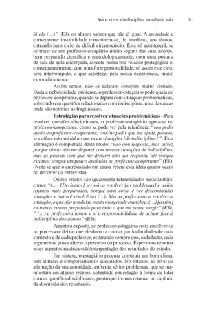 Ver e viver a indisciplina na sala de aula 81
lá ela (…)” (E9), os alunos sabem que não é igual. A ansiedade e
consequente instabilidade transmitem-se, de imediato, aos alunos,
entrando num ciclo de difícil circunscrição. Esta só acontecerá, se
se tratar de um professor-estagiário muito seguro das suas acções,
bem preparado científica e metodologicamente, com uma postura
de sala de aula alicerçada, assente numa boa relação pedagógica e,
consequentemente, com uma forte personalidade; só assim este ciclo
será interrompido, o que acontece, pela nossa experiência, muito
esporadicamente.
Assim sendo, não se aclaram soluções muito visíveis.
Dada a nebulosidade existente, o professor-estagiário pede ajuda ao
professor-cooperante,quandosedeparacomsituaçõesproblemáticas,
sobretudo em questões relacionadas com indisciplina, uma das áreas
onde são notórias as fragilidades.
Estratégiaspararesolversituaçõesproblemáticas–Para
resolver questões disciplinares, o professor-estagiário apoia-se no
professor-cooperante, como se pode ver pela referência: “vou pedir
apoio ao professor-cooperante, vou-lhe pedir que me ajude, porque,
se calhar, não sei lidar com essas situações [de indisciplina] ”. Esta
afirmação é completada deste modo: “não dou resposta, mas talvez
porque ainda não me deparei com muitas situações de indisciplina,
mas as poucas com que me deparei não dei resposta, até porque
estamos sempre um pouco apoiados no professor-cooperante” (E1).
(Note-se que o entrevistado em causa refere esta ideia quatro vezes
no decorrer da entrevista).
Outros relatos são igualmente referenciados neste âmbito,
como: “(…) [Devíamos] ser nós a resolver [os problemas] e assim
iríamos mais preparados, porque uma coisa é ver determinadas
situações e outra é resolvê-las (…). São as professoras a resolver a
situação,oquenãonosdeixamuitamargemdemanobra.(…)[assim]
eu nunca estarei preparada para tudo o que me possa surgir.” (E3);
“ (…) a professora tomou a si a responsabilidade de actuar face à
indisciplina dos alunos” (E5).
Perante o exposto, ao professor-estagiário resta envolver-se
no processo e deixar que ele decorra com as particularidades de cada
contexto e de cada professor, esperando sempre que, cada facto, cada
argumento, possa alterar o percurso do processo. Esperamos retomar
estes aspectos na discussão/interpretação dos resultados do estudo.
Em síntese, o estagiário procura construir um bom clima,
tem atitudes e comportamentos adequados. No entanto, ao nível da
afirmação da sua autoridade, enfrenta sérios problemas, que se ma-
nifestam em alguns receios, sobretudo em relação à forma de lidar
com as questões disciplinares, ponto que iremos retomar no capítulo
da discussão dos resultados.
 