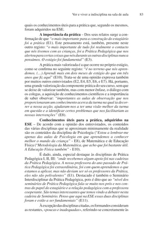 Ver e viver a indisciplina na sala de aula 83
quais os conhecimentos úteis para a prática que, segundo os mesmos,
foram adquiridos na ESE.
A importância da prática – Dos seus relatos surge a con-
firmação de que “o mais importante para a construção do estagiário
foi a prática (E1). Este pensamento está, também, presente neste
outro registo: “o mais importante de tudo foi realmente o contacto
que nós tivemos com as crianças, foi a Prática Pedagógica que nos
alertouparacertascoisasquenósduranteasoutrasdisciplinasnunca
pensámos. O estágio foi fundamental” (E3).
A prática mais valorizada é a que ocorre no próprio estágio,
como se confirma no seguinte registo: “é no terreno que nós apren-
demos. (…) Aprendi mais em dois meses de estágio do que em três
anos que fiz aqui” (E10). Trata-se de uma opinião expressa também
por muitos outros entrevistados (E2, E4, E5, E6, e E7). Há, portanto,
uma grande valorização da componente prática do seu curso, sem que
se deixe de valorizar também, mas com menor ênfase, o diálogo com
os colegas, a aquisição de conhecimentos científicos e a importância
de saber observar: “importantes as aulas de observação que nos
proporcionaram um conhecimento acerca da turma na qual ia decor-
rer a nossa acção, ajudaram-nos a ter uma visão melhor da turma
em questão e a identificar certos problemas que nos facilitariam as
nossas intervenções” (E8).
Conhecimentos úteis para a prática, adquiridos na
ESE – De acordo com a opinião dos entrevistados, os conteúdos
das várias disciplinas que se aproximam minimamente da realidade
são os conteúdos da disciplina de Psicologia (“Estou a lembrar-me
apenas das aulas de Psicologia em que aprendemos a conhecer
melhor o mundo da criança” - E8), de Matemática e de Educação
Física (“Metodologia da Matemática, que acho que foi bastante útil.
A Educação Física também” - E10).
É dado, ainda, especial destaque às disciplinas de Prática
Pedagógica I, II, III: “onde recebemos algum apoio foi nas cadeiras
da Prática Pedagógica. A nossa professora do ano passado de Prá-
tica Pedagógica foi extraordinária, foi com quem aprendemos o que
estamos a aplicar, mas não deviam ser só os professores da Prática,
eles não são polivalentes” (E1). Destacado é também o Seminário
Interdisciplinar da Prática Pedagógica, pois é dito que ao “nível dos
seminários de Prática Pedagógica fala-se muito nos prós e nos con-
tras do papel do estagiário e a relação pedagógica com a professora
cooperante. São temas interessantes que temos vindo a debater nesta
cadeira de Seminário. Penso que aqui na ESE essas duas disciplinas
foram e estão a ser fundamentais” (E11).
Àexcepçãodasdisciplinascitadas,osformandosconsideram
as restantes, «poucas e inadequadas», referindo-se concretamente às
 