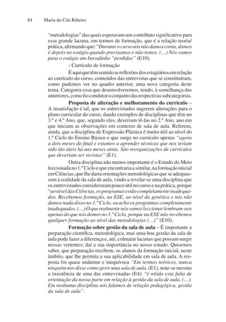 Maria do Céu Ribeiro
84
“metodologias” das quais esperavam um contributo significativo para
essa grande lacuna, em termos de formação, que é a relação teoria/
prática,afirmandoque:“Duranteocursonósnãodamosconta,damos
é depois no estágio quando precisamos e não temos. (…) Nós vamos
para o estágio um bocadinho “perdidas” (E10).
- Currículo de formação
Éaquiquetêmsentidoasreflexõesdosestagiáriosemrelação
ao currículo do curso, conteúdos das entrevistas que se constituíram,
como pudemos ver no quadro anterior, uma nova categoria deste
tema. Categoria essa que desenvolveremos, tendo, à semelhança das
anteriores,comofiocondutoroconjuntodasrespectivassubcategorias.
Proposta de alteração e melhoramento do currículo –
A insatisfação é tal, que os entrevistados sugerem alterações para o
plano curricular do curso, dando exemplos de disciplinas que têm no
3.º e 4.º Ano, que, segundo eles, deveriam tê-las no 2.º Ano, ano em
que iniciam as observações em contexto de sala de aula. Referem,
ainda, que a disciplina de Expressão Plástica é muito útil ao nível do
1.º Ciclo do Ensino Básico e que surge no currículo apenas “agora
a dois meses do final e estamos a aprender técnicas que nos teriam
sido tão úteis há uns meses atrás. São reorganizações de currículos
que deveriam ser revistas” (E1).
Outra disciplina não menos importante é o Estudo do Meio
leccionadano1.ºCicloequeencontrariaasimilar,naformaçãoinicial
emCiências,quelhedariaorientaçõesmetodológicasqueseadequas-
sem à realidade da sala de aula, vindo a revelar-se uma disciplina que
osentrevistadosconsiderarampoucoútilnocursoenaprática,porque
“aoníveldasCiências,osprogramasestãocompletamenteinadequa-
dos. Recebemos formação, na ESE, ao nível da genética e nós não
damos nada disso no 1.º Ciclo, eu acho os programas completamente
inadequados.(…)Oquerealmentenósvamosleccionarlembram-nos
apenas do que nós demos no 1.º Ciclo, porque na ESE não recebemos
qualquer formação ao nível das metodologias (…)” (E10).
Formação sobre gestão da sala de aula – É importante a
preparação científica, metodológica, mas uma boa gestão da sala de
aula pode fazer a diferença e, até, colmatar lacunas que possam surgir
nessas vertentes; daí a sua importância no nosso estudo. Quisemos
saber, que preparação recebem, os alunos da formação inicial, neste
âmbito, que lhe permita a sua aplicabilidade em sala de aula. A res-
posta foi quase unânime e inequívoca “Em termos teóricos, nunca
ninguém nos disse como gerir uma sala de aula. (E1); note-se mesmo
a insistência de uma das entrevistadas (E4): “é nítida esta falta de
orientação da nossa parte em relação à gestão da sala de aula. (…).
Em nenhuma disciplina nós falamos de relação pedagógica, gestão
da sala de aula”.
 