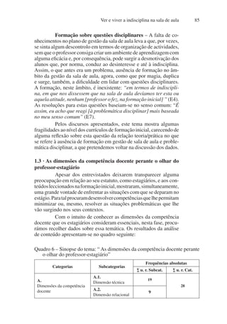 Ver e viver a indisciplina na sala de aula 85
Formação sobre questões disciplinares – A falta de co-
nhecimentos no plano de gestão da sala de aula leva a que, por vezes,
se sinta algum descontrolo em termos de organização de actividades,
sem que o professor consiga criar um ambiente de aprendizagem com
alguma eficácia e, por consequência, pode surgir a desmotivação dos
alunos que, por norma, conduz ao desinteresse e até à indisciplina.
Assim, o que antes era um problema, ausência de formação no âm-
bito da gestão da sala de aula, agora, como que por magia, duplica
e surge, também, a dificuldade em lidar com questões disciplinares.
A formação, neste âmbito, é inexistente: “em termos de indiscipli-
na, em que nos dissessem que na sala de aula devíamos ter esta ou
aquela atitude, nenhum [professor o fez, na formação inicial] ” (E4).
As resoluções para estas questões baseiam-se no senso comum: “É
assim, eu acho que reagi [à problemática disciplinar] mais baseada
no meu senso comum” (E7).
Pelos discursos apresentados, este tema mostra algumas
fragilidades ao nível dos currículos de formação inicial, carecendo de
alguma reflexão sobre esta questão da relação teoria/prática no que
se refere à ausência de formação em gestão de sala de aula e proble-
mática disciplinar, a que pretendemos voltar na discussão dos dados.
1.3 · As dimensões da competência docente perante o olhar do
professor-estagiário
Apesar dos entrevistados deixarem transparecer alguma
preocupação em relação ao seu estatuto, como estagiários, e aos con-
teúdosleccionadosnaformaçãoinicial,mostraram,simultaneamente,
uma grande vontade de enfrentar as situações com que se deparam no
estágio.Paratalprocuramdesenvolvercompetênciasquelhepermitam
minimizar ou, mesmo, resolver as situações problemáticas que lhe
vão surgindo nos seus contextos.
Com o intuito de conhecer as dimensões da competência
docente que os estagiários consideram essenciais, nesta fase, procu-
rámos recolher dados sobre essa temática. Os resultados da análise
de conteúdo apresentam-se no quadro seguinte:
Quadro 6 – Sinopse do tema: “ As dimensões da competência docente perante
o olhar do professor-estagiário”
Categorias Subcategorias
Frequências absolutas
∑ u. r. Subcat. ∑ u. r. Cat.
A.
Dimensões da competência
docente
A.1.
Dimensão técnica
19
28
A.2.
Dimensão relacional
9
 