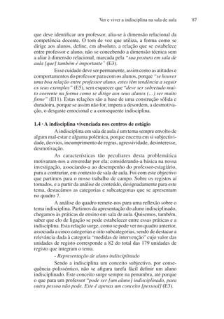 Ver e viver a indisciplina na sala de aula 87
que deve identificar um professor, alia-se à dimensão relacional da
competência docente. O tom de voz que utiliza, a forma como se
dirige aos alunos, define, em absoluto, a relação que se estabelece
entre professor e aluno, não se concebendo a dimensão técnica sem
a aliar à dimensão relacional, marcada pela “sua postura em sala de
aula [que] também é importante” (E3).
Esse cuidado deve ser permanente, assim como as atitudes e
comportamentos do professor para com os alunos, porque “se houver
uma boa relação entre professor aluno, estes têm tendência a seguir
os seus exemplos” (E5), sem esquecer que “deve ser sobretudo mui-
to coerente na forma como se dirige aos seus alunos (…) ser muito
firme” (E11). Estas relações são a base de uma construção sólida e
duradoira, porque se assim não for, impera a desordem, a desmotiva-
ção, o desgaste emocional e a consequente indisciplina.
1.4 · A indisciplina vivenciada nos centros de estágio
A indisciplina em sala de aula é um tema sempre envolto de
algum mal-estar e alguma polémica, porque encerra em si subjectivi-
dade, desvios, incumprimento de regras, agressividade, desinteresse,
desmotivação.
As características tão peculiares desta problemática
motivaram-nos a enveredar por ela; considerando-a básica na nossa
investigação, associando-a ao desempenho do professor-estagiário,
para a contrariar, em contexto de sala de aula. Foi com este objectivo
que partimos para o nosso trabalho de campo. Sobre os registos aí
tomados, e a partir da análise de conteúdo, designadamente para este
tema, destacámos as categorias e subcategorias que se apresentam
no quadro 7.
A análise do quadro remete-nos para uma reflexão sobre o
tema indisciplina. Partimos da apresentação do aluno indisciplinado,
chegamos às práticas de ensino em sala de aula. Quisemos, também,
saber que elo de ligação se pode estabelecer entre essas práticas e a
indisciplina. Esta relação surge, como se pode ver no quadro anterior,
associada a cinco categorias e oito subcategorias, sendo de destacar a
relevância dada à categoria “medidas de intervenção” cujo valor das
unidades de registo corresponde a 82 do total das 179 unidades de
registo que integram o tema.
- Representação de aluno indisciplinado
Sendo a indisciplina um conceito subjectivo, por conse-
quência polissémico, não se afigura tarefa fácil definir um aluno
indisciplinado. Este conceito surge sempre na penumbra, até porque
o que para um professor “pode ser [um aluno] indisciplinado, para
outra pessoa não pode. Este é apenas um conceito [pessoal] (E3).
 