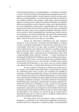 8
a três domínios basilares e interdependentes: a sociedade, a família e
a escola. Na falta de espaço e de propósito para qualquer desenvolvi-
mento, acrescentarei apenas, no que respeita a factores sociais, que a
pobreza, as desigualdades e a exclusão (para não falar na violência e
nos conflitos armados, entre grupos e entre nações, perniciosamente
expostoscadadiaaonossoolhar!)nãopodemconsiderar-serealidades
alheias ao quotidiano escolar. Sabemos, ainda, que a família (primei-
ro e mais importante contexto para a aprendizagem dos valores que
devem estar na base da convivência social), exerce uma considerável
influência sobre o que se passa naquela instituição educativa, através
do seu estilo de vida, da qualidade dos vínculos que constrói com os
seus elementos, do estilo de autoridade e da supervisão relativamente
ao comportamento escolar (e não só) dos seus membros menores,
enfim, através do modo como educa os seus filhos….
Apesar da indiscutível importância dos dois domínios
anteriores, é na escola que o fenómeno da indisciplina e violência
escolar se manifesta (adquirindo as mais diversas expressões, níveis
e gravidade); além disso, é aí que vamos encontrar os factores que
com ele determinam uma relação mais próxima e imediata (longe de
querer dizer que sejam os únicos ou, sequer, os mais importantes).
Sem me alongar sobre a tipologia dessas manifestações nem sobre
a especificidade destes factores escolares – o leitor encontrará na
investigação de Maria do Céu Ribeiro, que ora se publica, bons desen-
volvimentos sobre o tema – acrescento apenas que, em última análise,
o que parece estar em causa é, por um lado, o modelo mais comum
da Formação de Professores e, por outro, mas em estreita ligação
com aquela formação, o modelo predominante da Escola que temos.
No que respeita à Formação de Professores questiona-se,
na verdade, um modelo demasiado teórico, distanciado da realida-
de constituída pelas nossas escolas, das condições de trabalho aí
existentes, da heterogeneidade das crianças (nos planos individual e
sócio-familiar) que nelas são acolhidas diariamente, etc. É sobretudo
nesta vertente que o trabalho ora apresentado nos oferece importantes
e originais contributos. Estamos, com efeito, diante de uma pesquisa
determinada pelas motivações profissionais da autora enquanto for-
madora de professores. Estabelece-se aqui, a partir de um conjunto
de entrevistas realizadas a professores estagiários e a professores
cooperantes, uma espécie de avaliação das necessidades da formação
inicial dos professores do Ensino Básico no que concerne à prevenção
da indisciplina e da violência, na certeza de que essa prevenção é
fundamental para que se criem na aula as condições indispensáveis
para toda e qualquer aprendizagem.
Na leitura deste livro descobre-se como os professores-
estagiários, socorrendo-se do conhecimento adquirido na formação,
da observação dos cooperantes e respectiva ajuda e aconselhamento
 