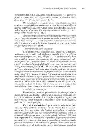 Ver e viver a indisciplina na sala de aula 89
portamentos também o seja, sendo considerada como “(…) agressões
físicas e verbais entre os colegas” (E7), e como “a violência, quer
física quer verbal e até psicológica” (E10).
Os entrevistados designam esses comportamentos como
extremos, porque podem aproximar-se ou consolidar-se em violência
quer de natureza física, quer verbal, sendo considerados indiscipli-
nados “aqueles alunos que têm um comportamento muito agressivo,
que perturba mesmo a aula” (E2).
Afaltaderespeitoéoutrocomportamentoreferenciadocomo
grave: “os comportamentos mais graves são a falta de respeito” (E5),
e “a falta de educação (…) (E6), e “quando eu falo em mal-educados
não é só chamar nomes, [refiro-me também] ao desrespeito pelos
colegas e pelo professor” (E10).
- Representação sobre as causas
Se o professor não organizar aulas atractivas, dinâmicas,
instalar-se-á certamente a indisciplina na sua sala, sendo ele próprio
o principal responsável. Isto, porque “(…) a motivação não terá
sido a melhor e alunos não motivados são quase sempre motivo de
indisciplina” (E3), mesmo depois “do professor ter tentado muitas
estratégias, dando-lhe actividades diferentes para os motivar, [por
vezes], não consegue fazê-lo” (E2). Outra razão pode estar camuflada
na “exposição excessiva de uma determinada temática, os alunos
começam a ficar desmotivados e é o próprio professor, o causador da
indisciplina” (E4), porque se a aula “estiver a ser monótona e sem
o mínimo de dinâmica é lógico que os alunos começam a conversar,
a fazer tudo menos dar atenção ao que o professor diz e a confusão
instala-se” (E9). Para evitar estes acontecimentos desagradáveis,
é necessário actuar em termos preventivos, para que o sucesso das
actividades se torne uma realidade em cada contexto educativo.
- Medidas de Intervenção
É consensual, entre os profissionais de educação, que a
indisciplina em sala de aula é indesejável. Como tal, é necessário pôr
em prática medidas com vista à prevenção, em primeiro lugar; caso
não aconteça, tentar remediar e, finalmente, como último recurso,
poderá recorrer-se à punição.
Prevenir é necessário – A prevenção da indisciplina é de
uma importância extrema em termos de sala de aula. Isto “ (…) por-
que se nós levarmos actividades bastante motivadoras, estratégias
aliciantes, actividades que eles gostem de efectuar, eles vão sentir-se
mais motivados para a aula e a [indisciplina] é mínima” (E2), ou
nem sequer existe.Assim sendo, é importante “organizar actividades
que cativem a criança e claro [que a mantenham] o mais motivada
possível, envolvendo-a em actividades, porque nós sabemos que os
casos mais graves de indisciplina surgem precisamente quando a
 