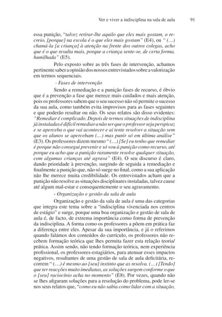 Ver e viver a indisciplina na sala de aula 91
essa punição, “talvez retirar-lhe aquilo que eles mais gostam, o re-
creio, [porque] na escola é o que eles mais gostam” (E4), ou “ (…)
chamá-la [a criança] à atenção na frente dos outros colegas, acho
que é o que resulta mais, porque a criança sente-se, de certa forma,
humilhada” (E5).
Pelo exposto sobre as três fases de intervenção, achamos
pertinentesaberaopiniãodosnossosentrevistadossobreavalorização
em termos sequenciais.
- Fases de intervenção
Sendo a remediação e a punição fases de recurso, é óbvio
que é a prevenção a fase que merece mais cuidados e mais atenção,
pois os professores sabem que o seu sucesso não só permite o sucesso
da sua aula, como também evita improvisos para as fases seguintes
e que poderão resultar ou não. Os seus relatos são disso evidentes:
“Remediar é complicado. Depois de termos situações de indisciplina
jáinstaladasédifícilremediaranãoserqueoprofessorsejaperspicaz
e se aperceba o que vai acontecer e aí tente resolver a situação sem
que os alunos se apercebam (…) mas punir só em última análise”
(E3). Os professores dizem mesmo “ (…) [Se] eu tenho que remediar
é porque não consegui prevenir e só vou à punição como recurso, até
porque eu acho que a punição raramente resolve qualquer situação,
com algumas crianças até agrava” (E4). O seu discurso é claro,
dando prioridade à prevenção, surgindo de seguida a remediação e
finalmente a punição que, não só surge no final, como a sua aplicação
não lhe merece muita credibilidade. Os entrevistados acham que a
punição não resolve as situações disciplinares instaladas, talvez cause
até algum mal-estar e consequentemente o seu agravamento.
- Organização e gestão da sala de aula
Organização e gestão da sala de aula é uma das categorias
que integra este tema sobre a “indisciplina vivenciada nos centros
de estágio” e surge, porque uma boa organização e gestão de sala de
aula é, de facto, de extrema importância como forma de prevenção
da indisciplina. A forma como os professores a põem em prática faz
a diferença entre eles. Apesar da sua importância, e já o referimos
quando falámos dos conteúdos do currículo, os professores não re-
cebem formação teórica que lhes permita fazer esta relação teoria/
prática. Assim sendo, não tendo formação teórica, nem experiência
profissional, os professores-estagiários, para atenuar esses impactos
negativos, resultantes de uma gestão de sala de aula deficitária, re-
correm “ (…) é mesmo ao [seu] instinto que as resolva. (…) [Tendo]
que ter reacções muito imediatas, as soluções surgem conforme o que
o [seu] raciocínio acha no momento” (E8). Por vezes, quando não
se lhes afiguram soluções para a resolução do problema, pode ler-se
nos seus relatos que, “como eu não sabia como lidar com a situação,
 