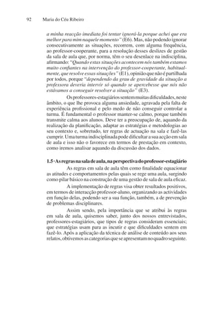 Maria do Céu Ribeiro
92
a minha reacção imediata foi tentar ignorá-la porque achei que era
melhor para mim naquele momento” (E6). Mas, não podendo ignorar
consecutivamente as situações, recorrem, com alguma frequência,
ao professor-cooperante, para a resolução desses deslizes de gestão
da sala de aula que, por norma, têm o seu desenlace na indisciplina,
afirmando: “Quando estas situações acontecem nós também estamos
muito confiantes na intervenção do professor-cooperante, habitual-
mente,queresolveessassituações”(E1),opiniãoquenãoépartilhada
por todos, porque “dependendo da grau de gravidade da situação a
professora deveria intervir só quando se apercebesse que nós não
estávamos a conseguir resolver a situação” (E3).
Osprofessores-estagiáriossentemmuitasdificuldades,neste
âmbito, o que lhe provoca alguma ansiedade, agravada pela falta de
experiência profissional e pelo medo de não conseguir controlar a
turma. É fundamental o professor manter-se calmo, porque também
transmite calma aos alunos. Deve ter a preocupação de, aquando da
realização da planificação, adaptar as estratégias e metodologias ao
seu contexto e, sobretudo, ter regras de actuação na sala e fazê-las
cumprir.Umaturmaindisciplinadapodedificultarasuaacçãoemsala
de aula e isso não o favorece em termos de prestação em contexto,
como iremos analisar aquando da discussão dos dados.
1.5·Asregrasnasaladeaula,naperspectivadoprofessor-estagiário  
As regras em sala de aula têm como finalidade equacionar
as atitudes e comportamentos pelas quais se rege uma aula, surgindo
como pilar básico na construção de uma gestão de sala de aula eficaz.
A implementação de regras visa obter resultados positivos,
em termos de interacção professor-aluno, organizando as actividades
em função delas, podendo ser a sua função, também, a de prevenção
de problemas disciplinares.
Assim sendo, pela importância que se atribui às regras
em sala de aula, quisemos saber, junto dos nossos entrevistados,
professores-estagiários, que tipos de regras consideram essenciais;
que estratégias usam para as incutir e que dificuldades sentem em
fazê-lo. Após a aplicação da técnica de análise de conteúdo aos seus
relatos,obtivemosascategoriasqueseapresentamnoquadroseguinte.
 