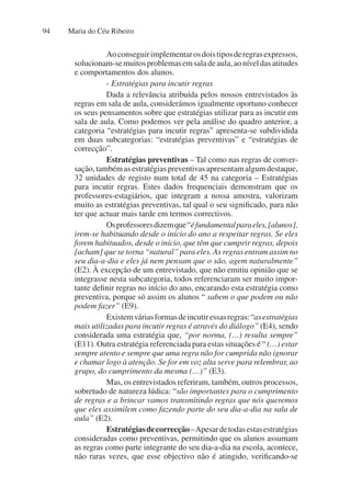 Maria do Céu Ribeiro
94
Aoconseguirimplementarosdoistiposderegrasexpressos,
solucionam-semuitosproblemasemsaladeaula,aoníveldasatitudes
e comportamentos dos alunos.
- Estratégias para incutir regras
Dada a relevância atribuída pelos nossos entrevistados às
regras em sala de aula, considerámos igualmente oportuno conhecer
os seus pensamentos sobre que estratégias utilizar para as incutir em
sala de aula. Como podemos ver pela análise do quadro anterior, a
categoria “estratégias para incutir regras” apresenta-se subdividida
em duas subcategorias: “estratégias preventivas” e “estratégias de
correcção”.
Estratégias preventivas – Tal como nas regras de conver-
sação,tambémasestratégiaspreventivasapresentamalgumdestaque,
32 unidades de registo num total de 45 na categoria – Estratégias
para incutir regras. Estes dados frequenciais demonstram que os
professores-estagiários, que integram a nossa amostra, valorizam
muito as estratégias preventivas, tal qual o seu significado, para não
ter que actuar mais tarde em termos correctivos.
Osprofessoresdizemque“éfundamentalparaeles,[alunos],
irem-se habituando desde o início do ano a respeitar regras. Se eles
forem habituados, desde o início, que têm que cumprir regras, depois
[acham] que se torna “natural” para eles. As regras entram assim no
seu dia-a-dia e eles já nem pensam que o são, agem naturalmente”
(E2). À excepção de um entrevistado, que não emitiu opinião que se
integrasse nesta subcategoria, todos referenciaram ser muito impor-
tante definir regras no início do ano, encarando esta estratégia como
preventiva, porque só assim os alunos “ sabem o que podem ou não
podem fazer” (E9).
Existemváriasformasdeincutiressasregras:“asestratégias
mais utilizadas para incutir regras é através do diálogo” (E4), sendo
considerada uma estratégia que, “por norma, (…) resulta sempre”
(E11). Outra estratégia referenciada para estas situações é “ (…) estar
sempre atento e sempre que uma regra não for cumprida não ignorar
e chamar logo à atenção. Se for em voz alta serve para relembrar, ao
grupo, do cumprimento da mesma (…)” (E3).
Mas, os entrevistados referiram, também, outros processos,
sobretudo de natureza lúdica: “são importantes para o cumprimento
de regras e a brincar vamos transmitindo regras que nós queremos
que eles assimilem como fazendo parte do seu dia-a-dia na sala de
aula” (E2).
Estratégiasdecorrecção–Apesardetodasestasestratégias
consideradas como preventivas, permitindo que os alunos assumam
as regras como parte integrante do seu dia-a-dia na escola, acontece,
não raras vezes, que esse objectivo não é atingido, verificando-se
 