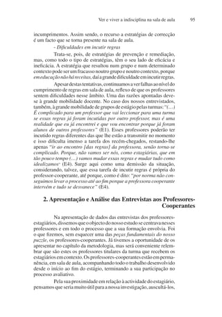 Ver e viver a indisciplina na sala de aula 95
incumprimentos. Assim sendo, o recurso a estratégias de correcção
é um facto que se torna presente na sala de aula.
- Dificuldades em incutir regras
Trata-se, pois, de estratégias de prevenção e remediação,
mas, como todo o tipo de estratégias, têm o seu lado de eficácia e
ineficácia. A estratégia que resultou num grupo e num determinado
contexto pode ser um fracasso noutro grupo e noutro contexto, porque
emeducaçãonãoháreceitas,daíagrandedificuldadeemincutirregras.
Apesardestastentativas,continuamosaverfalhasaoníveldo
cumprimento de regras em sala de aula, reflexo de que os professores
sentem dificuldades nesse âmbito. Uma das razões apontadas deve-
se à grande mobilidade docente. No caso dos nossos entrevistados,
também,àgrandemobilidadedegruposdeestágiopelasturmas:“(…)
É complicado para um professor que vai leccionar para uma turma
se essas regras já foram incutidas por outro professor, mas é uma
realidade que eu já encontrei e que vou encontrar porque já foram
alunos de outros professores” (E1). Esses professores poderão ter
incutido regras diferentes das que lhe estão a transmitir no momento
e isso dificulta imenso a tarefa dos recém-chegados, restando-lhe
apenas “ir ao encontro [das regras] da professora, senão torna-se
complicado. Porque, não vamos ser nós, como estagiárias, que em
tão pouco tempo (…) vamos mudar essas regras e mudar tudo como
idealizamos” (E4). Surge aqui como uma demissão da situação,
considerando, talvez, que essa tarefa de incutir regras é própria do
professor-cooperante, até porque, como é dito: “por norma não con-
seguimos levar o processo até ao fim porque a professora cooperante
intervém e tudo se desvanece” (E4).
2. Apresentação e Análise das Entrevistas aos Professores-
Cooperantes
Na apresentação de dados das entrevistas dos professores-
estagiários,dissemosqueoobjectodonossoestudosecentravanesses
professores e em todo o processo que a sua formação envolvia. Foi
o que fizemos, sem esquecer uma das peças fundamentais do nosso
puzzle, os professores-cooperantes. Já tivemos a oportunidade de os
apresentar no capítulo da metodologia, mas será conveniente relem-
brar que são estes os professores titulares da turma que recebem os
estagiáriosemcontexto.Osprofessores-cooperantesestãoemperma-
nência, em sala de aula, acompanhando todo o trabalho desenvolvido
desde o início ao fim do estágio, terminando a sua participação no
processo avaliativo.
Pela sua proximidade em relação à actividade do estagiário,
pensamos que seria muito útil para a nossa investigação, auscultá-los,
 