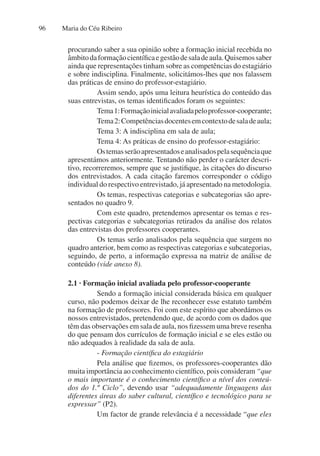 Maria do Céu Ribeiro
96
procurando saber a sua opinião sobre a formação inicial recebida no
âmbitodaformaçãocientíficaegestãodesaladeaula.Quisemossaber
ainda que representações tinham sobre as competências do estagiário
e sobre indisciplina. Finalmente, solicitámos-lhes que nos falassem
das práticas de ensino do professor-estagiário.
Assim sendo, após uma leitura heurística do conteúdo das
suas entrevistas, os temas identificados foram os seguintes:
Tema1:Formaçãoinicialavaliadapeloprofessor-cooperante;
Tema2:Competênciasdocentesemcontextodesaladeaula;
Tema 3: A indisciplina em sala de aula;
Tema 4: As práticas de ensino do professor-estagiário:
Ostemasserãoapresentadoseanalisadospelasequênciaque
apresentámos anteriormente. Tentando não perder o carácter descri-
tivo, recorreremos, sempre que se justifique, às citações do discurso
dos entrevistados. A cada citação faremos corresponder o código
individual do respectivo entrevistado, já apresentado na metodologia.
Os temas, respectivas categorias e subcategorias são apre-
sentados no quadro 9.
Com este quadro, pretendemos apresentar os temas e res-
pectivas categorias e subcategorias retirados da análise dos relatos
das entrevistas dos professores cooperantes.
Os temas serão analisados pela sequência que surgem no
quadro anterior, bem como as respectivas categorias e subcategorias,
seguindo, de perto, a informação expressa na matriz de análise de
conteúdo (vide anexo 8).
2.1 · Formação inicial avaliada pelo professor-cooperante
Sendo a formação inicial considerada básica em qualquer
curso, não podemos deixar de lhe reconhecer esse estatuto também
na formação de professores. Foi com este espírito que abordámos os
nossos entrevistados, pretendendo que, de acordo com os dados que
têm das observações em sala de aula, nos fizessem uma breve resenha
do que pensam dos currículos de formação inicial e se eles estão ou
não adequados à realidade da sala de aula.
- Formação científica do estagiário
Pela análise que fizemos, os professores-cooperantes dão
muita importância ao conhecimento científico, pois consideram “que
o mais importante é o conhecimento científico a nível dos conteú-
dos do 1.º Ciclo”, devendo usar “adequadamente linguagens das
diferentes áreas do saber cultural, científico e tecnológico para se
expressar” (P2).
Um factor de grande relevância é a necessidade “que eles
 