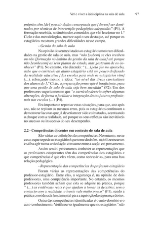 Ver e viver a indisciplina na sala de aula 97
próprios têm [de] possuir dados conceptuais que [devem] ser domi-
nados por técnicas de intervenção pedagógica adequadas” (P1). A
formação recebida, no âmbito dos conteúdos que vão leccionar no 1.º
Ciclo e das metodologias, merece aqui o seu destaque, até porque os
estagiários mostram grandes dificuldades nesse campo.
- Gestão da sala de aula
Naopiniãodosentrevistadososestagiáriosmostramdificul-
dades na gestão de sala de aula, mas “não [sabem] se eles recebem
ou não [formação no âmbito da gestão da sala de aula] até porque
não [conhecem] os seus planos de estudo, mas gostavam de os co-
nhecer” (P1). No entanto, vão dizendo: “ (…) pelo que me apercebo,
acho que o currículo do aluno estagiário está um pouco desfasado
da realidade educativa [das escolas para onde os estagiários vêm]
(…), reforçando mesmo a ideia: “ao nível das áreas curriculares
dos alunos do 1.º Ciclo, a preparação penso que é insuficiente, para
que uma gestão de sala de aula seja bem sucedida” (P2). Um dos
professores sugeriu mesmo que “o currículo deveria sofrer algumas
alterações, de forma a facilitar a integração destes futuros profissio-
nais nas escolas (…) (P4).
Era importante repensar estas situações, para que, ano após
ano, não se repitam os mesmos erros, pois os estagiários continuam a
demonstrar lacunas que já deveriam ter sido colmatadas, acentuando
o choque com a realidade, até porque os seus reflexos são inevitáveis
no sucesso ou insucesso do seu desempenho.
2.2 · Competências docentes em contexto de sala de aula
São várias as definições de competências. No entanto, neste
caso,oquesepedeaoestagiárioéquetomedecisões,mobilizerecursos
e saiba agir numa articulação constante entre a acção e o pensamento.
Assim sendo, procuramos conhecer as representações que
os professores cooperantes têm das competências dos estagiários e
que competências é que eles vêem, como necessárias, para uma boa
relação pedagógica.
- Representação das competências do professor-estagiário
Foram várias as representações das competências do
professor-estagiário. Entre elas, a segurança é, na opinião de dois
professores, uma competência importante. No entanto, os mesmos
professores também acham que esta se adquire na prática, porque
“ (…) as evidências reais é que ajudam a tomar as decisões; sem o
contacto com a realidade, a teoria vale muito pouco” (P1), sendo a
práticaconsideradafundamentalparaaaquisiçãodasegurançadestes.
Outra das competências identificadas é o auto-domínio e o
auto-conhecimento. Verificou-se igualmente que os estagiários “não
 