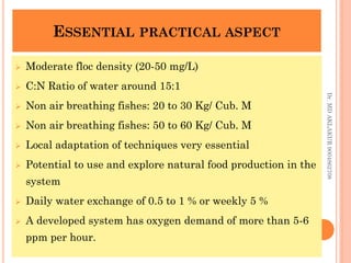 ESSENTIAL PRACTICAL ASPECT
ESSENTIAL PRACTICAL ASPECT
 Moderate floc density (20-50 mg/L)
 C:N Ratio of water around 15:1
 Non air breathing fishes: 20 to 30 Kg/ Cub. M
 Non air breathing fishes: 50 to 60 Kg/ Cub. M
 Local adaptation of techniques very essential
 Potential to use and explore natural food production in the
system
 Daily water exchange of 0.5 to 1 % or weekly 5 %
 A developed system has oxygen demand of more than 5-6
ppm per hour.
Dr.
MD
AKLAKUR
9004862708
 