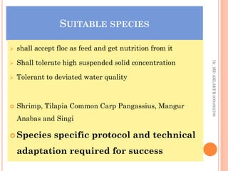 SUITABLE SPECIES
SUITABLE SPECIES
 shall accept floc as feed and get nutrition from it
 Shall tolerate high suspended solid concentration
 Tolerant to deviated water quality
 Shrimp, Tilapia Common Carp Pangassius, Mangur
Anabas and Singi
 Species specific protocol and technical
adaptation required for success
Dr.
MD
AKLAKUR
9004862708
 