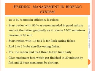 FEEDING MANAGEMENT IN BIOFLOC
SYSTEM
FEEDING MANAGEMENT IN BIOFLOC
SYSTEM
 25 to 50 % protein efficiency is raised
 Start ration with 50 % as recommended in pond culture
and set the ration gradually as it take in 15-20 minute or
maximum 30 min
 Start ration with 1.5 to 2 % for flock eating fishes
 And 2 to 3 % for non-floc eating fishes.
 Fix the ration and feed three to two time daily
 Give maximum feed which get finished in 30 minute by
fish and 2 hour maximum by shrimp.
Dr.
MD
AKLAKUR
9004862708
 
