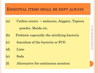 ESSENTIAL ITEMS SHALL BE KEPT ALWAYS …
ESSENTIAL ITEMS SHALL BE KEPT ALWAYS …
(a) Carbon source :- molasses, Jaggary, Tapioca
powder, Maida etc.
(b) Probiotic especially the nitrifying bacteria
(c) Inoculum of the bacteria or FCO
(d) Lime
(e) Soda
(f) Alternative for continuous aeration
Dr.
MD
AKLAKUR
9004862708
 