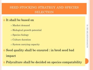 SEED STOCKING STRATEGY AND SPECIES
SELECTION
SEED STOCKING STRATEGY AND SPECIES
SELECTION
 It shall be based on
 Market demand
 Biological growth potential
 Species biology
 Culture duration
 System carrying capacity
 Seed quality shall be ensured : in bred seed bad
impact
 Polyculture shall be decided on species compatability
Dr.
MD
AKLAKUR
9004862708
 