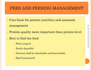 FEED AND FEEDING MANAGEMENT
FEED AND FEEDING MANAGEMENT
 Core basic for protein nutrition and ammonia
management
 Protein quality more important than protein level
 Best to find the feed
 Well accepted
 Easily digestible
 Nutrient shall be absorbable and bioavailable
 Shall lead growth
Dr.
MD
AKLAKUR
9004862708
 