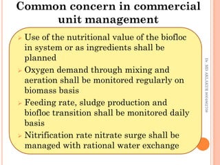Common concern in commercial
unit management
Dr.
MD
AKLAKUR
9004862708
 Use of the nutritional value of the biofloc
in system or as ingredients shall be
planned
 Oxygen demand through mixing and
aeration shall be monitored regularly on
biomass basis
 Feeding rate, sludge production and
biofloc transition shall be monitored daily
basis
 Nitrification rate nitrate surge shall be
managed with rational water exchange
 