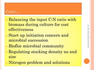 CONT…
 Balancing the input C:N ratio with
biomass during culture for cost
effectiveness
 Start up initiation concern and
microbial succession
 Biofloc microbial community
 Regulating stocking density no and
size
 Nitrogen problem and solutions
 Balancing the input C:N ratio with
biomass during culture for cost
effectiveness
 Start up initiation concern and
microbial succession
 Biofloc microbial community
 Regulating stocking density no and
size
 Nitrogen problem and solutions
Dr.
MD
AKLAKUR
9004862708
 