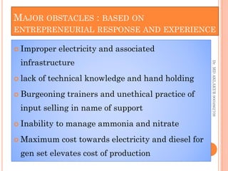 MAJOR OBSTACLES : BASED ON
ENTREPRENEURIAL RESPONSE AND EXPERIENCE
 Improper electricity and associated
infrastructure
 lack of technical knowledge and hand holding
 Burgeoning trainers and unethical practice of
input selling in name of support
 Inability to manage ammonia and nitrate
 Maximum cost towards electricity and diesel for
gen set elevates cost of production
 Improper electricity and associated
infrastructure
 lack of technical knowledge and hand holding
 Burgeoning trainers and unethical practice of
input selling in name of support
 Inability to manage ammonia and nitrate
 Maximum cost towards electricity and diesel for
gen set elevates cost of production
Dr.
MD
AKLAKUR
9004862708
 