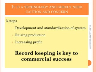IT IS A TECHNOLOGY AND SURELY NEED
CAUTION AND CONCERN
IT IS A TECHNOLOGY AND SURELY NEED
CAUTION AND CONCERN
3 steps
1. Development and standardization of system
2. Raising production
3. Increasing profit
Record keeping is key to
commercial success
Dr.
MD
AKLAKUR
9004862708
 