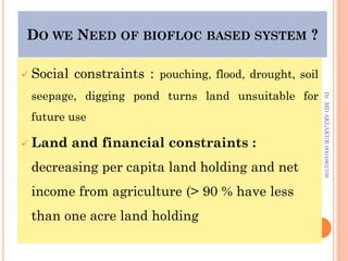 DO WE NEED OF BIOFLOC BASED SYSTEM ?
DO WE NEED OF BIOFLOC BASED SYSTEM ?
 Social constraints : pouching, flood, drought, soil
seepage, digging pond turns land unsuitable for
future use
 Land and financial constraints :
decreasing per capita land holding and net
income from agriculture (> 90 % have less
than one acre land holding
Dr.
MD
AKLAKUR
9004862708
 