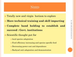 NEED
NEED
 Totally new and virgin horizon to explore
 More technical training and skill imparting
 Complete hand holding to establish and
succeed : Govt. institutions
 Scientific thought put for
 local species adaptation
 Feed efficiency increasing and species specific feed
 Decreasing power cost and dependence
 Backyad unit adaptation and demonstration
Dr.
MD
AKLAKUR
9004862708
 