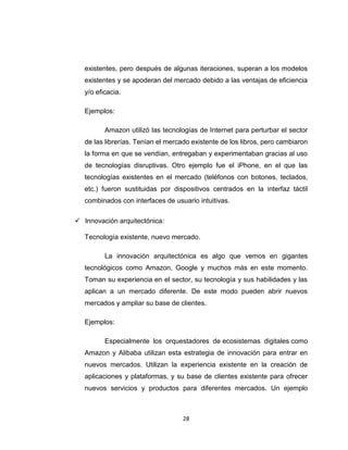 28
existentes, pero después de algunas iteraciones, superan a los modelos
existentes y se apoderan del mercado debido a las ventajas de eficiencia
y/o eficacia.
Ejemplos:
Amazon utilizó las tecnologías de Internet para perturbar el sector
de las librerías. Tenían el mercado existente de los libros, pero cambiaron
la forma en que se vendían, entregaban y experimentaban gracias al uso
de tecnologías disruptivas. Otro ejemplo fue el iPhone, en el que las
tecnologías existentes en el mercado (teléfonos con botones, teclados,
etc.) fueron sustituidas por dispositivos centrados en la interfaz táctil
combinados con interfaces de usuario intuitivas.
 Innovación arquitectónica:
Tecnología existente, nuevo mercado.
La innovación arquitectónica es algo que vemos en gigantes
tecnológicos como Amazon, Google y muchos más en este momento.
Toman su experiencia en el sector, su tecnología y sus habilidades y las
aplican a un mercado diferente. De este modo pueden abrir nuevos
mercados y ampliar su base de clientes.
Ejemplos:
Especialmente los orquestadores de ecosistemas digitales como
Amazon y Alibaba utilizan esta estrategia de innovación para entrar en
nuevos mercados. Utilizan la experiencia existente en la creación de
aplicaciones y plataformas, y su base de clientes existente para ofrecer
nuevos servicios y productos para diferentes mercados. Un ejemplo
 