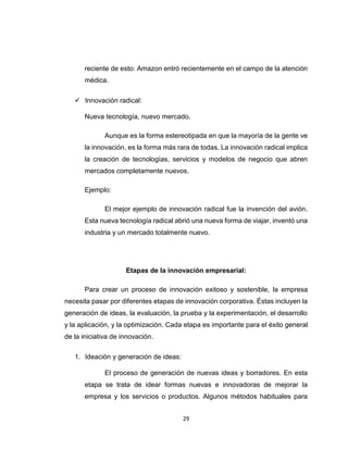 29
reciente de esto: Amazon entró recientemente en el campo de la atención
médica.
 Innovación radical:
Nueva tecnología, nuevo mercado.
Aunque es la forma estereotipada en que la mayoría de la gente ve
la innovación, es la forma más rara de todas. La innovación radical implica
la creación de tecnologías, servicios y modelos de negocio que abren
mercados completamente nuevos.
Ejemplo:
El mejor ejemplo de innovación radical fue la invención del avión.
Esta nueva tecnología radical abrió una nueva forma de viajar, inventó una
industria y un mercado totalmente nuevo.
Etapas de la innovación empresarial:
Para crear un proceso de innovación exitoso y sostenible, la empresa
necesita pasar por diferentes etapas de innovación corporativa. Éstas incluyen la
generación de ideas, la evaluación, la prueba y la experimentación, el desarrollo
y la aplicación, y la optimización. Cada etapa es importante para el éxito general
de la iniciativa de innovación.
1. Ideación y generación de ideas:
El proceso de generación de nuevas ideas y borradores. En esta
etapa se trata de idear formas nuevas e innovadoras de mejorar la
empresa y los servicios o productos. Algunos métodos habituales para
 