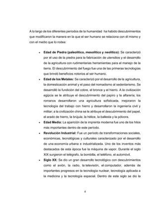 4
A lo largo de los diferentes períodos de la humanidad ha habido descubrimientos
que modificaron la manera en la que el ser humano se relaciona con él mismo y
con el medio que lo rodea:
 Edad de Piedra (paleolítico, mesolítico y neolítico): Se caracterizó
por el uso de la piedra para la fabricación de utensilios y el desarrollo
de la agricultura con rudimentarias herramientas para el manejo de la
tierra. El descubrimiento del fuego fue una de las primeras tecnologías
que brindó beneficios notorios al ser humano.
 Edad de los Metales: Se caracterizó por el desarrollo de la agricultura,
la domesticación animal y el paso del nomadismo al sedentarismo. Se
desarrolló la fundición del cobre, el bronce y el hierro. A la civilización
egipcia se le atribuye el descubrimiento del papiro y la alfarería; los
romanos desarrollaron una agricultura sofisticada, mejoraron la
tecnología del trabajo con hierro y desarrollaron la ingeniería civil y
militar; a la civilización china se le atribuye el descubrimiento del papel,
el arado de hierro, la brújula, la hélice, la ballesta y la pólvora.
 Edad Media: La aparición de la imprenta moderna fue uno de los hitos
más importantes dentro de este período.
 Revolución Industrial: Fue un período de transformaciones sociales,
económicas, tecnológicas y culturales caracterizado por el desarrollo
de una economía urbana e industrializada. Uno de los inventos más
destacados de esta época fue la máquina de vapor. Durante el siglo
XIX surgieron el telégrafo, la bombilla, el teléfono, el automóvil.
 Siglo XX: Se dio un gran desarrollo tecnológico con descubrimientos
como el avión, la radio, la televisión, el computador, además de
importantes progresos en la tecnología nuclear, tecnología aplicada a
la medicina y la tecnología espacial. Dentro de este siglo se dio la
 