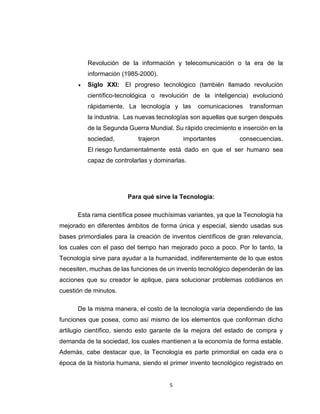 5
Revolución de la información y telecomunicación o la era de la
información (1985-2000).
 Siglo XXI: El progreso tecnológico (también llamado revolución
científico-tecnológica o revolución de la inteligencia) evolucionó
rápidamente. La tecnología y las comunicaciones transforman
la industria. Las nuevas tecnologías son aquellas que surgen después
de la Segunda Guerra Mundial. Su rápido crecimiento e inserción en la
sociedad, trajeron importantes consecuencias.
El riesgo fundamentalmente está dado en que el ser humano sea
capaz de controlarlas y dominarlas.
Para qué sirve la Tecnología:
Esta rama científica posee muchísimas variantes, ya que la Tecnología ha
mejorado en diferentes ámbitos de forma única y especial, siendo usadas sus
bases primordiales para la creación de inventos científicos de gran relevancia,
los cuales con el paso del tiempo han mejorado poco a poco. Por lo tanto, la
Tecnología sirve para ayudar a la humanidad, indiferentemente de lo que estos
necesiten, muchas de las funciones de un invento tecnológico dependerán de las
acciones que su creador le aplique, para solucionar problemas cotidianos en
cuestión de minutos.
De la misma manera, el costo de la tecnología varía dependiendo de las
funciones que posea, como así mismo de los elementos que conforman dicho
artilugio científico, siendo esto garante de la mejora del estado de compra y
demanda de la sociedad, los cuales mantienen a la economía de forma estable.
Además, cabe destacar que, la Tecnología es parte primordial en cada era o
época de la historia humana, siendo el primer invento tecnológico registrado en
 