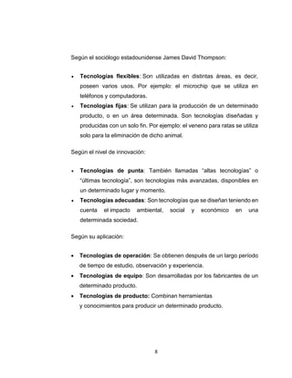 8
Según el sociólogo estadounidense James David Thompson:
 Tecnologías flexibles: Son utilizadas en distintas áreas, es decir,
poseen varios usos. Por ejemplo: el microchip que se utiliza en
teléfonos y computadoras.
 Tecnologías fijas: Se utilizan para la producción de un determinado
producto, o en un área determinada. Son tecnologías diseñadas y
producidas con un solo fin. Por ejemplo: el veneno para ratas se utiliza
solo para la eliminación de dicho animal.
Según el nivel de innovación:
 Tecnologías de punta: También llamadas “altas tecnologías” o
“últimas tecnología”, son tecnologías más avanzadas, disponibles en
un determinado lugar y momento.
 Tecnologías adecuadas: Son tecnologías que se diseñan teniendo en
cuenta el impacto ambiental, social y económico en una
determinada sociedad.
Según su aplicación:
 Tecnologías de operación: Se obtienen después de un largo período
de tiempo de estudio, observación y experiencia.
 Tecnologías de equipo: Son desarrolladas por los fabricantes de un
determinado producto.
 Tecnologías de producto: Combinan herramientas
y conocimientos para producir un determinado producto.
 