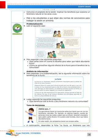 Grupo TEACHER / 972503031
34
CUARTO GRADO
 Comunico el propósito de la sesión: Explicar los beneficios que ocasiona un
fenómeno natural en los seres vivos.
 Pido a los estudiantes a que elijan dos normas de convivencia para
trabajar la sesión en armonía.
Problematización
 Leen el siguiente caso:
 Pido responder a las siguientes preguntas:
 ¿Qué señas tiene en cuenta la abuelita para saber que habrá abundante
lluvia?
 ¿Cómo se aprovechan algunos efectos de la lluvia para el beneficio de tu
comunidad?
Análisis de información
 Para responder a la problematización, lee la siguiente información sobre los
beneficios de la lluvia:
 Luego responde las siguientes preguntas:
 ¿Qué beneficios trae la lluvia u otro fenómeno natural a tu comunidad?
Toma de decisiones
 A continuación, desarrollan la ficha “La lluvia, un fenómeno que nos
¿Sabías que...?
Los agricultores tienen en cuenta las señas que tienen que ver con los
fenómenos naturales. Por ejemplo, en algunos lugares, cuando las
personas miran las nubes y saben que va a llover, levantan una piedra
para saber cuánto lloverá. Si la piedra está húmeda, dicen que habrá
abundante lluvia.
En cada región, los campesinos tienen sus propias señas.
 