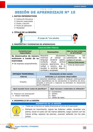Grupo TEACHER / 972503031
46
CUARTO GRADO
1. DATOS INFORMATIVOS
 Institución Educativa :
 Docente responsable :
 Grado y Sección :
 Fecha de aplicación :
 Modalidad :
2. TÍTULO DE LA SESIÓN:
El juego de “Los saludos
3. PROPÓSITOS Y EVIDENCIAS DE APRENDIZAJE:
EDUCACIÓN FÍSICA
Competencias/
Capacidades
Desempeños
¿Qué nos dará evidencias
de aprendizaje?
Se desenvuelve de manera
autónoma a través de su
motricidad.
 Se expresa corporalmente.
Resuelve situaciones
motrices al utilizar su
lenguaje corporal (gesto,
contacto visual, actitud
corporal, apariencia, etc.),
verbal y sonoro, que lo
ayudan a sentirse seguro,
confiado y aceptado.
Participa con
satisfacción de los
juegos en grupo.
Técnica/Instrumento
Ficha de observación
ENFOQUE TRANSVERSAL: Orientación al bien común
Valores Actitudes y/o acciones observables
Empatía.
Los docentes identifican, valoran y destacan continuamente
actos espontáneos de los estudiantes en beneficio de otros,
dirigidos a procurar o restaurar su bienestar en situaciones
que lo requieran.
¿Qué necesito hacer antes de planificar? ¿Qué recursos o materiales se utilizarán?
 Practicar con anticipación
 Alistar materiales
 Cronómetro.
 Silbato.
 Patio.
 Útiles de aseo.
4. DESARROLLO DE LA SESIÓN:
MOMENTOS DE LA SESIÓN
 Trotan por el terreno en todas direcciones al ritmo de la percusión.
 Siempre en movimiento, siguen las órdenes: saltan, levantan una
pierna, tocan el suelo con las manos adelante, luego vuelven con las
manos arriba, separan las piernas, avanzan saltando con los pies
juntos.
 