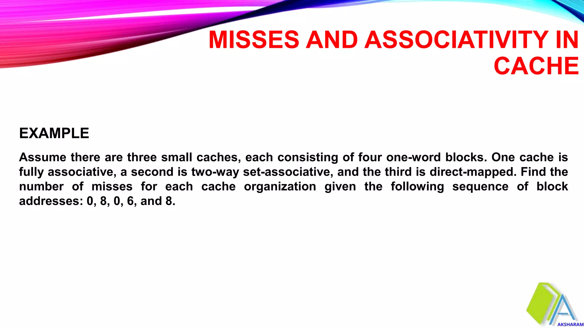 MISSES AND ASSOCIATIVITY IN
CACHE
Assume there are three small caches, each consisting of four one-word blocks. One cache is
fully associative, a second is two-way set-associative, and the third is direct-mapped. Find the
number of misses for each cache organization given the following sequence of block
addresses: 0, 8, 0, 6, and 8.
EXAMPLE
 